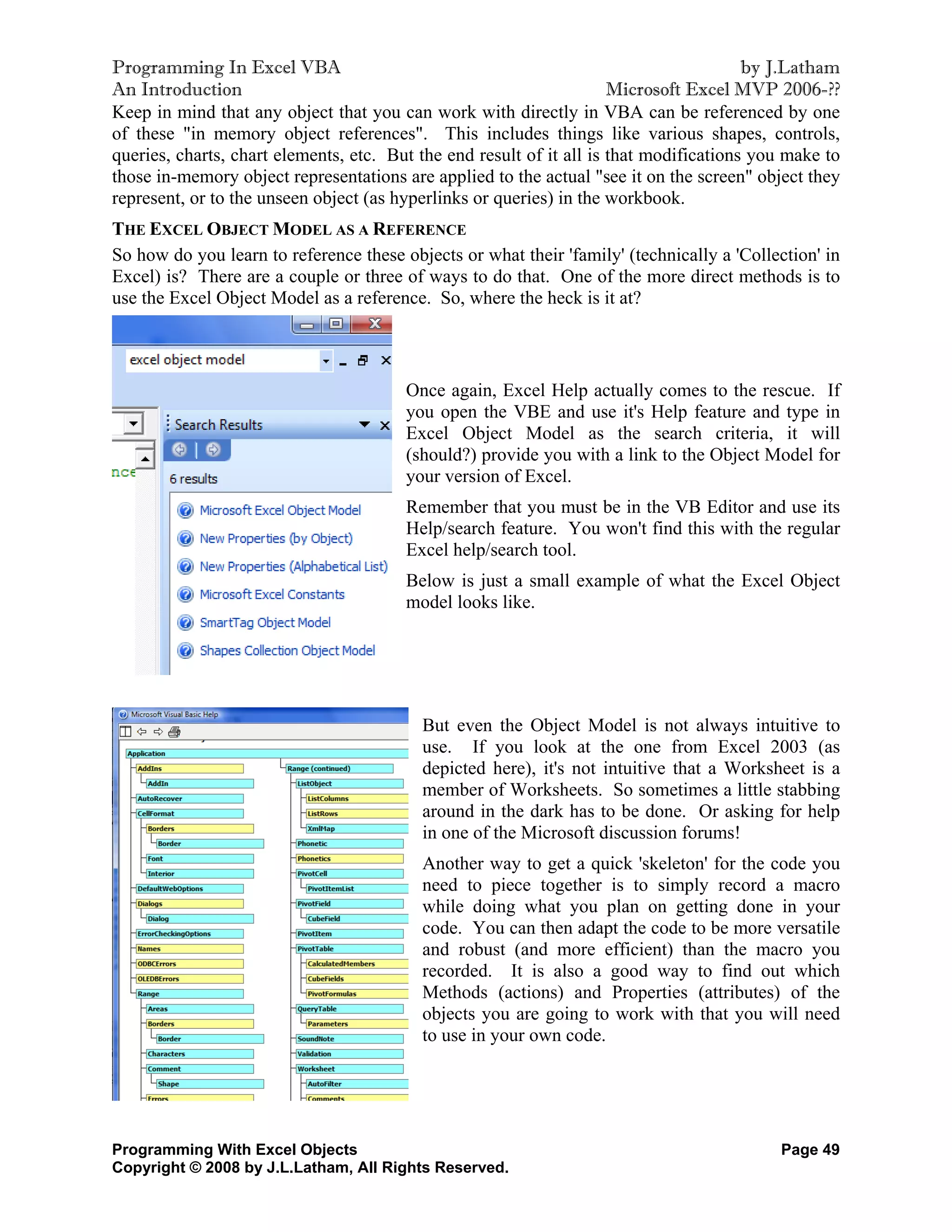 Programming In Excel VBA                                                                by J.Latham
An Introduction                                                       Microsoft Excel MVP 2006-??
Keep in mind that any object that you can work with directly in VBA can be referenced by one
of these "in memory object references". This includes things like various shapes, controls,
queries, charts, chart elements, etc. But the end result of it all is that modifications you make to
those in-memory object representations are applied to the actual "see it on the screen" object they
represent, or to the unseen object (as hyperlinks or queries) in the workbook.
THE EXCEL OBJECT MODEL AS A REFERENCE
So how do you learn to reference these objects or what their 'family' (technically a 'Collection' in
Excel) is? There are a couple or three of ways to do that. One of the more direct methods is to
use the Excel Object Model as a reference. So, where the heck is it at?



                                        Once again, Excel Help actually comes to the rescue. If
                                        you open the VBE and use it's Help feature and type in
                                        Excel Object Model as the search criteria, it will
                                        (should?) provide you with a link to the Object Model for
                                        your version of Excel.
                                        Remember that you must be in the VB Editor and use its
                                        Help/search feature. You won't find this with the regular
                                        Excel help/search tool.
                                        Below is just a small example of what the Excel Object
                                        model looks like.




                                          But even the Object Model is not always intuitive to
                                          use. If you look at the one from Excel 2003 (as
                                          depicted here), it's not intuitive that a Worksheet is a
                                          member of Worksheets. So sometimes a little stabbing
                                          around in the dark has to be done. Or asking for help
                                          in one of the Microsoft discussion forums!
                                          Another way to get a quick 'skeleton' for the code you
                                          need to piece together is to simply record a macro
                                          while doing what you plan on getting done in your
                                          code. You can then adapt the code to be more versatile
                                          and robust (and more efficient) than the macro you
                                          recorded. It is also a good way to find out which
                                          Methods (actions) and Properties (attributes) of the
                                          objects you are going to work with that you will need
                                          to use in your own code.




Programming With Excel Objects                                                             Page 49
Copyright © 2008 by J.L.Latham, All Rights Reserved.
 