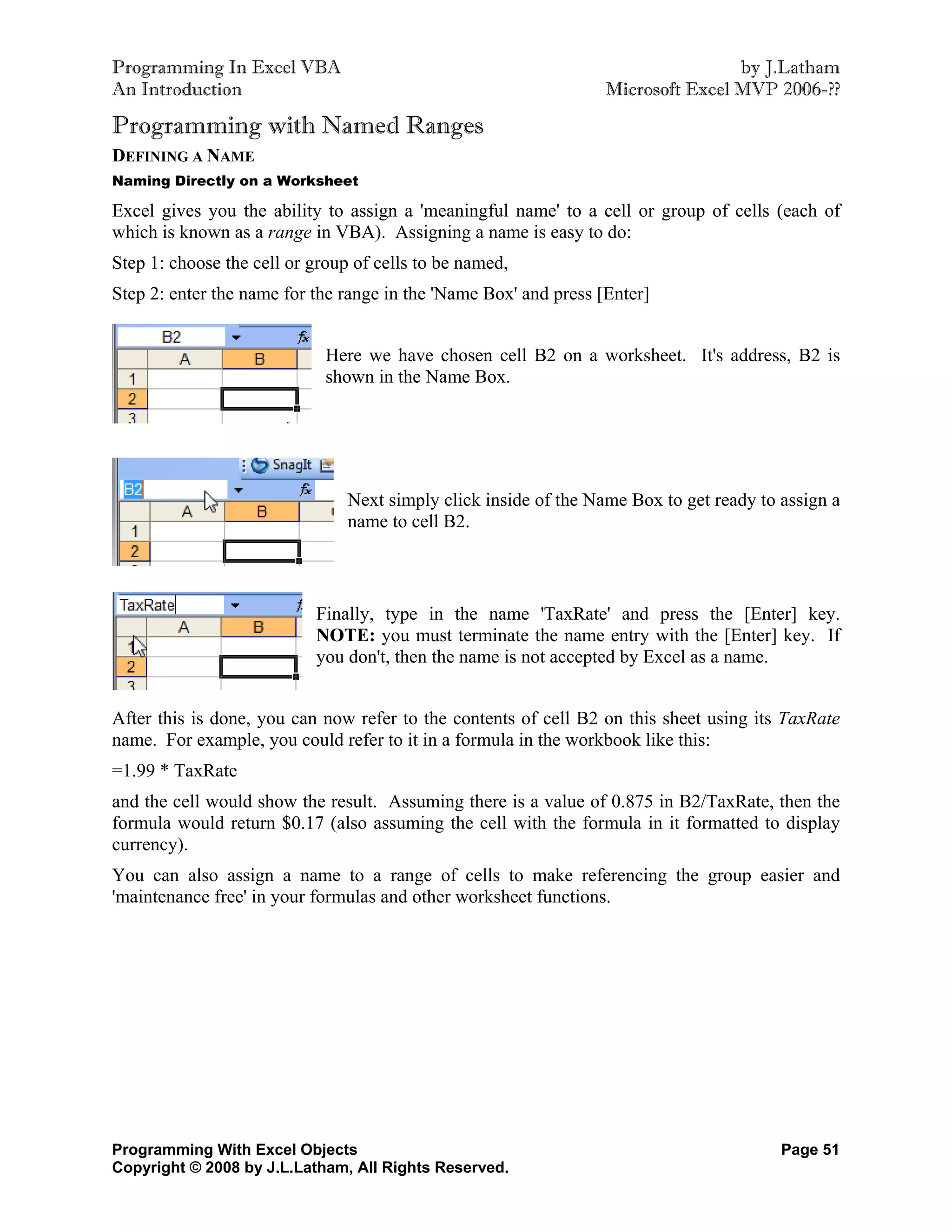 Programming In Excel VBA                                                          by J.Latham
An Introduction                                                   Microsoft Excel MVP 2006-??

Programming with Named Ranges
DEFINING A NAME
Naming Directly on a Worksheet

Excel gives you the ability to assign a 'meaningful name' to a cell or group of cells (each of
which is known as a range in VBA). Assigning a name is easy to do:
Step 1: choose the cell or group of cells to be named,
Step 2: enter the name for the range in the 'Name Box' and press [Enter]


                             Here we have chosen cell B2 on a worksheet. It's address, B2 is
                             shown in the Name Box.




                                Next simply click inside of the Name Box to get ready to assign a
                                name to cell B2.



                           Finally, type in the name 'TaxRate' and press the [Enter] key.
                           NOTE: you must terminate the name entry with the [Enter] key. If
                           you don't, then the name is not accepted by Excel as a name.


After this is done, you can now refer to the contents of cell B2 on this sheet using its TaxRate
name. For example, you could refer to it in a formula in the workbook like this:
=1.99 * TaxRate
and the cell would show the result. Assuming there is a value of 0.875 in B2/TaxRate, then the
formula would return $0.17 (also assuming the cell with the formula in it formatted to display
currency).
You can also assign a name to a range of cells to make referencing the group easier and
'maintenance free' in your formulas and other worksheet functions.




Programming With Excel Objects                                                           Page 51
Copyright © 2008 by J.L.Latham, All Rights Reserved.
 