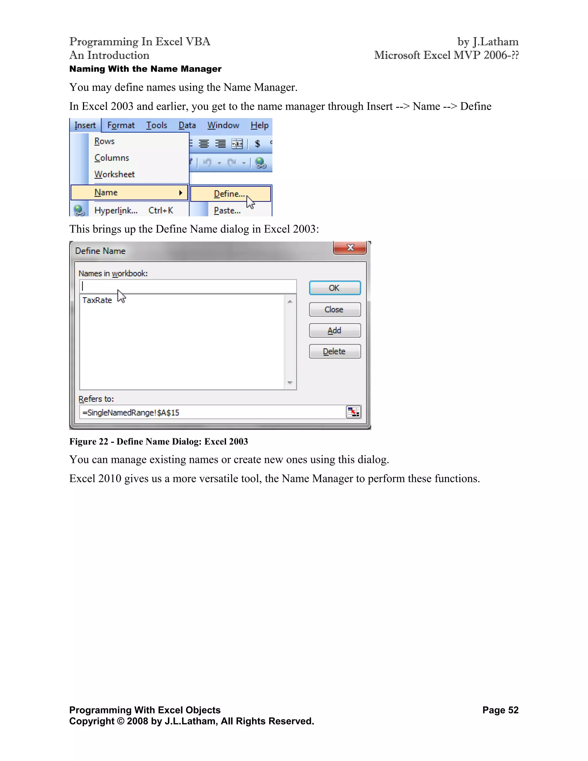 Programming In Excel VBA                                                        by J.Latham
An Introduction                                                 Microsoft Excel MVP 2006-??
Naming With the Name Manager

You may define names using the Name Manager.
In Excel 2003 and earlier, you get to the name manager through Insert --> Name --> Define




This brings up the Define Name dialog in Excel 2003:




Figure 22 - Define Name Dialog: Excel 2003
You can manage existing names or create new ones using this dialog.
Excel 2010 gives us a more versatile tool, the Name Manager to perform these functions.




Programming With Excel Objects                                                            Page 52
Copyright © 2008 by J.L.Latham, All Rights Reserved.
 