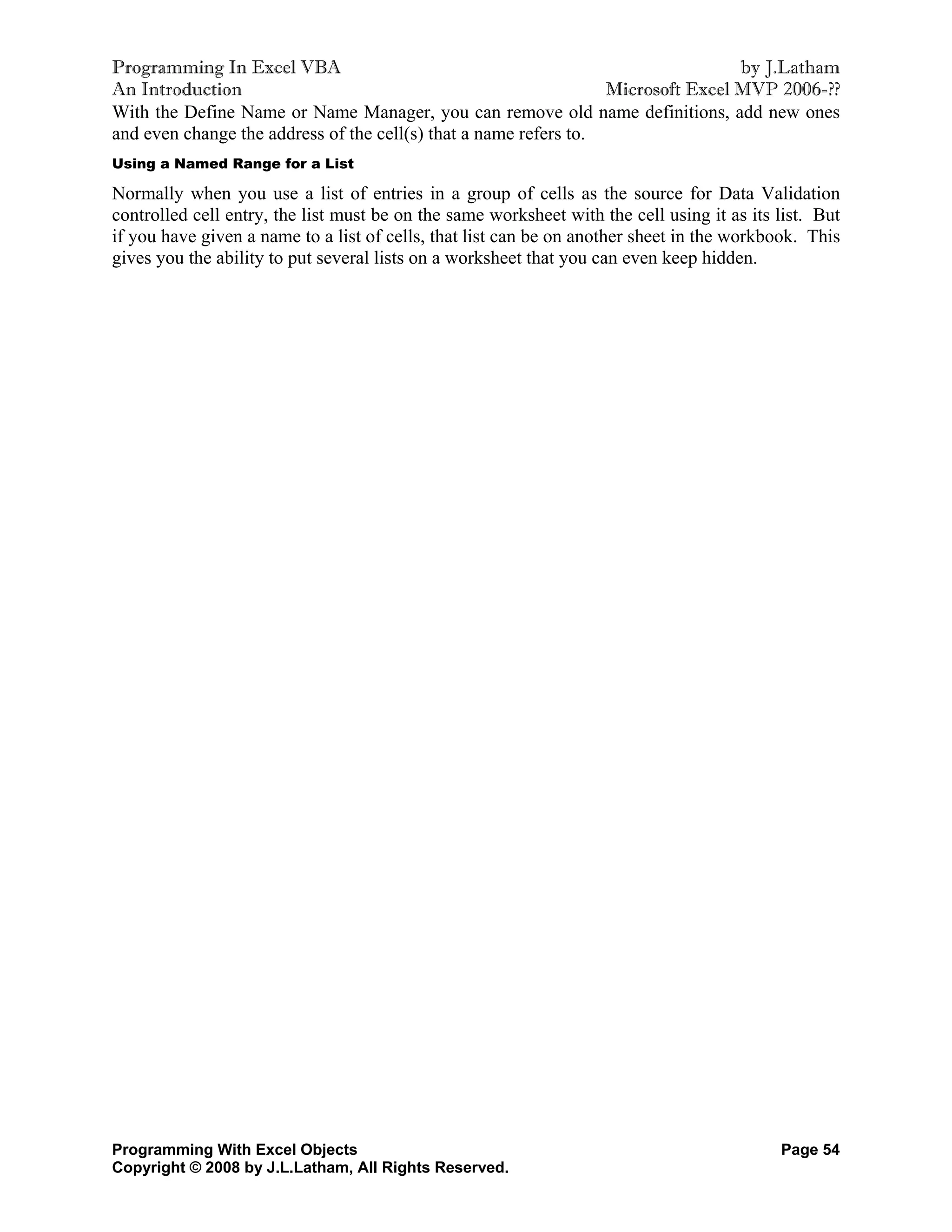Programming In Excel VBA                                                          by J.Latham
An Introduction                                                   Microsoft Excel MVP 2006-??
With the Define Name or Name Manager, you can remove old name definitions, add new ones
and even change the address of the cell(s) that a name refers to.
Using a Named Range for a List

Normally when you use a list of entries in a group of cells as the source for Data Validation
controlled cell entry, the list must be on the same worksheet with the cell using it as its list. But
if you have given a name to a list of cells, that list can be on another sheet in the workbook. This
gives you the ability to put several lists on a worksheet that you can even keep hidden.




Programming With Excel Objects                                                              Page 54
Copyright © 2008 by J.L.Latham, All Rights Reserved.
 