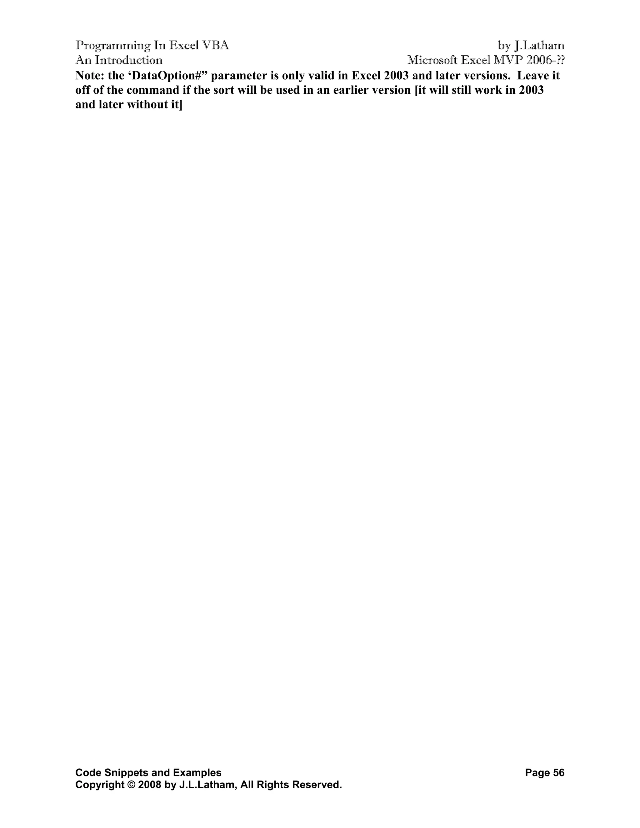 Programming In Excel VBA                                                            by J.Latham
An Introduction                                                 Microsoft Excel MVP 2006-??
Note: the ‘DataOption#” parameter is only valid in Excel 2003 and later versions. Leave it
off of the command if the sort will be used in an earlier version [it will still work in 2003
and later without it]




Code Snippets and Examples                                                             Page 56
Copyright © 2008 by J.L.Latham, All Rights Reserved.
 