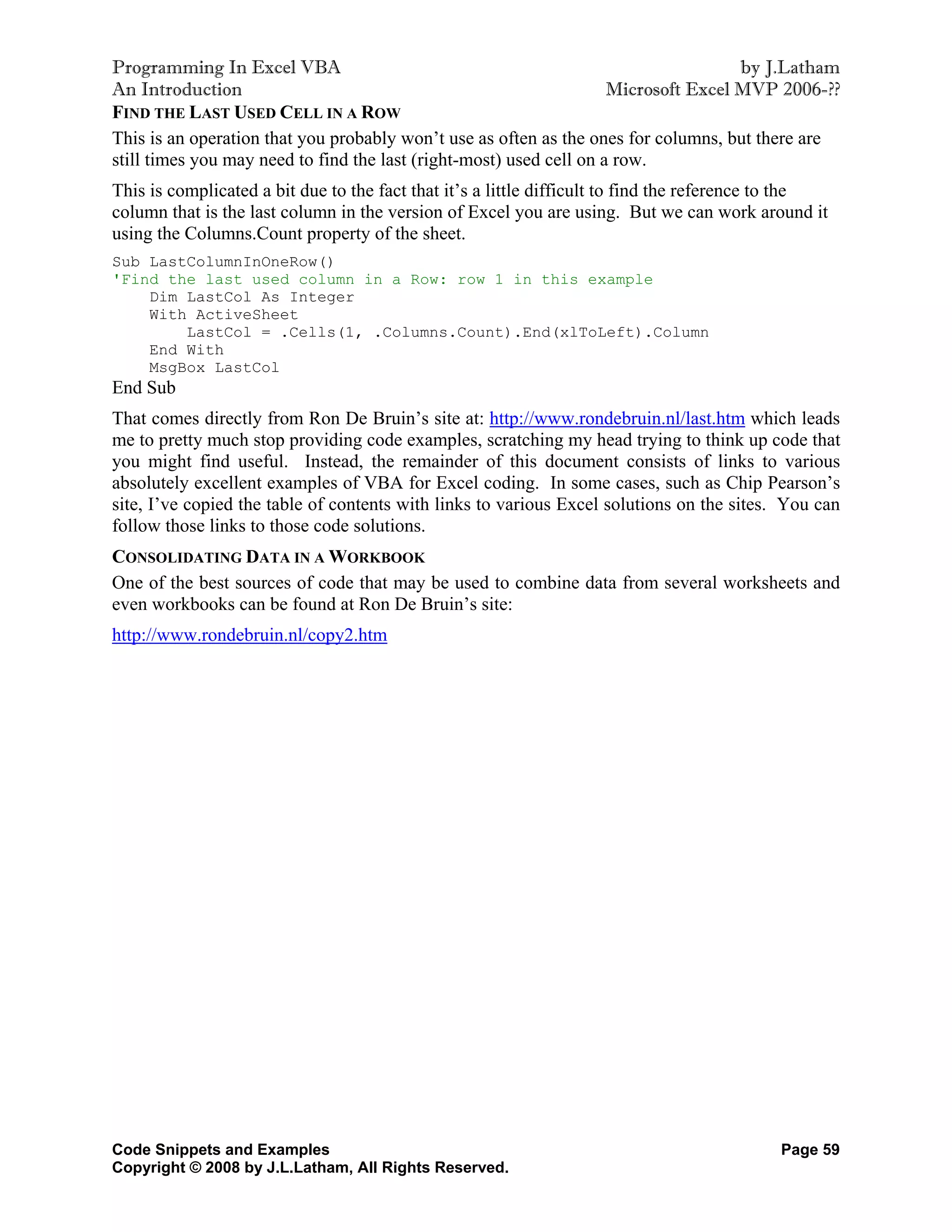 Programming In Excel VBA                                                             by J.Latham
An Introduction                                                      Microsoft Excel MVP 2006-??
FIND THE LAST USED CELL IN A ROW
This is an operation that you probably won’t use as often as the ones for columns, but there are
still times you may need to find the last (right-most) used cell on a row.
This is complicated a bit due to the fact that it’s a little difficult to find the reference to the
column that is the last column in the version of Excel you are using. But we can work around it
using the Columns.Count property of the sheet.
Sub LastColumnInOneRow()
'Find the last used column in a Row: row 1 in this example
    Dim LastCol As Integer
    With ActiveSheet
        LastCol = .Cells(1, .Columns.Count).End(xlToLeft).Column
    End With
    MsgBox LastCol
End Sub
That comes directly from Ron De Bruin’s site at: http://www.rondebruin.nl/last.htm which leads
me to pretty much stop providing code examples, scratching my head trying to think up code that
you might find useful. Instead, the remainder of this document consists of links to various
absolutely excellent examples of VBA for Excel coding. In some cases, such as Chip Pearson’s
site, I’ve copied the table of contents with links to various Excel solutions on the sites. You can
follow those links to those code solutions.
CONSOLIDATING DATA IN A WORKBOOK
One of the best sources of code that may be used to combine data from several worksheets and
even workbooks can be found at Ron De Bruin’s site:
http://www.rondebruin.nl/copy2.htm




Code Snippets and Examples                                                                  Page 59
Copyright © 2008 by J.L.Latham, All Rights Reserved.
 