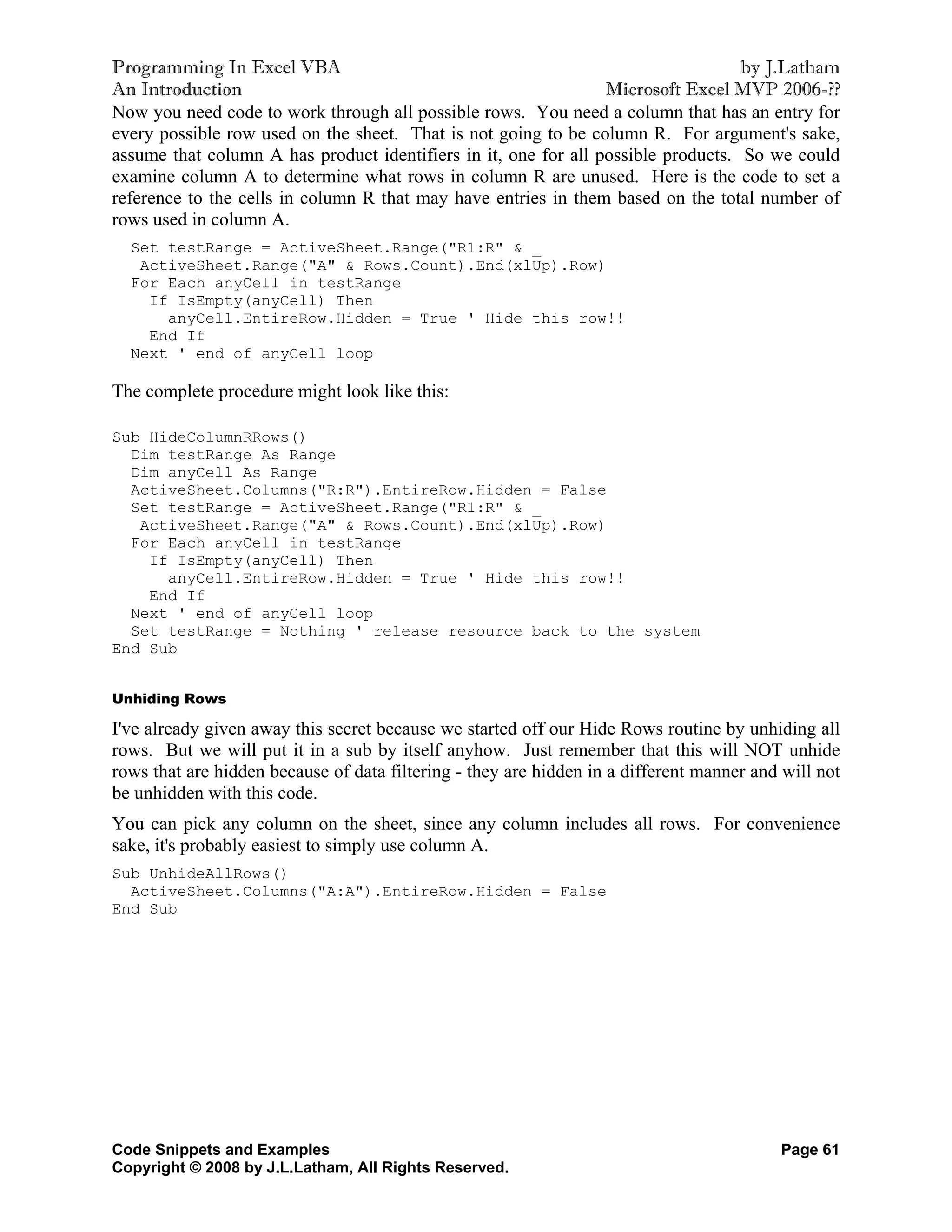 Programming In Excel VBA                                                           by J.Latham
An Introduction                                                  Microsoft Excel MVP 2006-??
Now you need code to work through all possible rows. You need a column that has an entry for
every possible row used on the sheet. That is not going to be column R. For argument's sake,
assume that column A has product identifiers in it, one for all possible products. So we could
examine column A to determine what rows in column R are unused. Here is the code to set a
reference to the cells in column R that may have entries in them based on the total number of
rows used in column A.
  Set testRange = ActiveSheet.Range("R1:R" & _
   ActiveSheet.Range("A" & Rows.Count).End(xlUp).Row)
  For Each anyCell in testRange
    If IsEmpty(anyCell) Then
      anyCell.EntireRow.Hidden = True ' Hide this row!!
    End If
  Next ' end of anyCell loop

The complete procedure might look like this:

Sub HideColumnRRows()
  Dim testRange As Range
  Dim anyCell As Range
  ActiveSheet.Columns("R:R").EntireRow.Hidden = False
  Set testRange = ActiveSheet.Range("R1:R" & _
   ActiveSheet.Range("A" & Rows.Count).End(xlUp).Row)
  For Each anyCell in testRange
    If IsEmpty(anyCell) Then
      anyCell.EntireRow.Hidden = True ' Hide this row!!
    End If
  Next ' end of anyCell loop
  Set testRange = Nothing ' release resource back to the system
End Sub


Unhiding Rows

I've already given away this secret because we started off our Hide Rows routine by unhiding all
rows. But we will put it in a sub by itself anyhow. Just remember that this will NOT unhide
rows that are hidden because of data filtering - they are hidden in a different manner and will not
be unhidden with this code.
You can pick any column on the sheet, since any column includes all rows. For convenience
sake, it's probably easiest to simply use column A.
Sub UnhideAllRows()
  ActiveSheet.Columns("A:A").EntireRow.Hidden = False
End Sub




Code Snippets and Examples                                                                Page 61
Copyright © 2008 by J.L.Latham, All Rights Reserved.
 