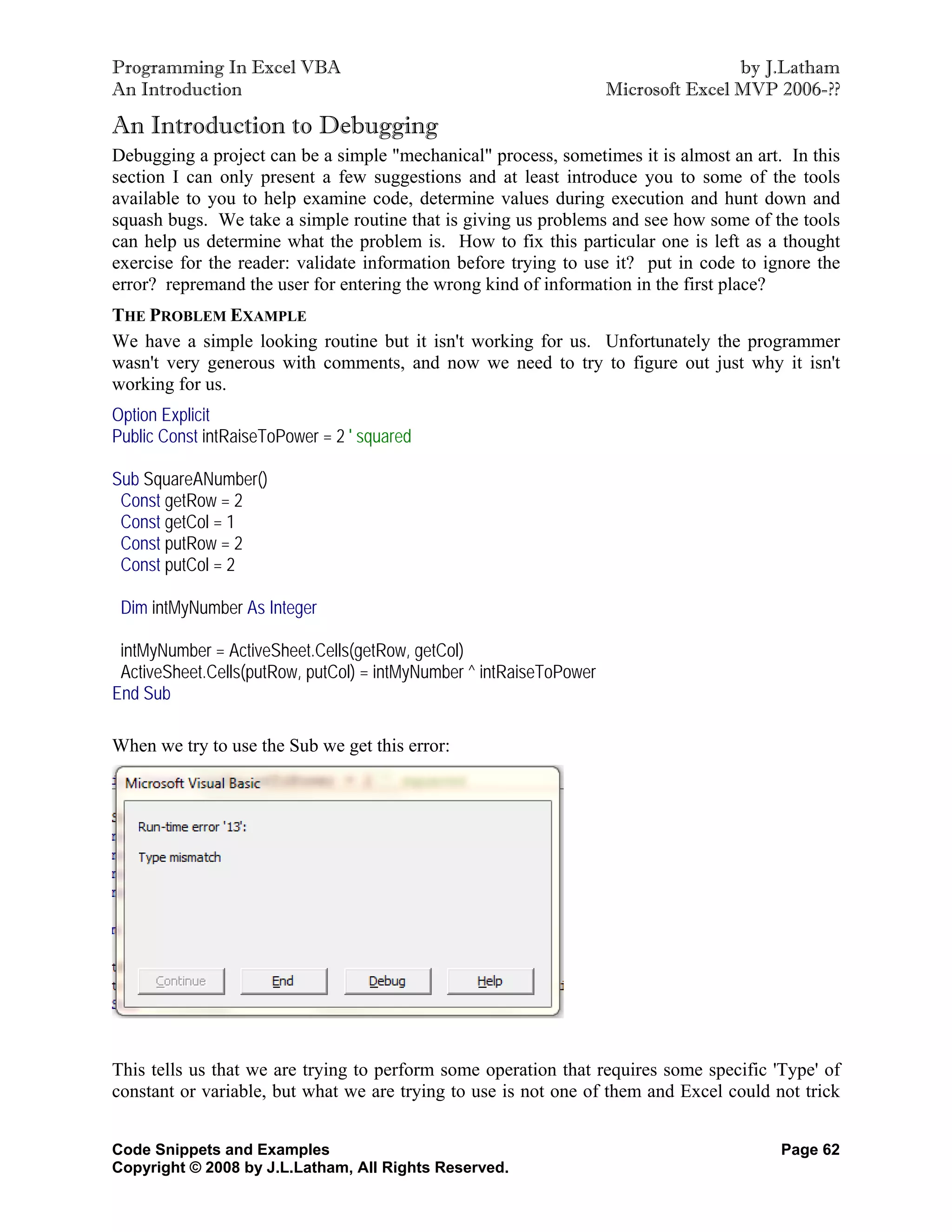 Programming In Excel VBA                                                             by J.Latham
An Introduction                                                      Microsoft Excel MVP 2006-??

An Introduction to Debugging
Debugging a project can be a simple "mechanical" process, sometimes it is almost an art. In this
section I can only present a few suggestions and at least introduce you to some of the tools
available to you to help examine code, determine values during execution and hunt down and
squash bugs. We take a simple routine that is giving us problems and see how some of the tools
can help us determine what the problem is. How to fix this particular one is left as a thought
exercise for the reader: validate information before trying to use it? put in code to ignore the
error? repremand the user for entering the wrong kind of information in the first place?
THE PROBLEM EXAMPLE
We have a simple looking routine but it isn't working for us. Unfortunately the programmer
wasn't very generous with comments, and now we need to try to figure out just why it isn't
working for us.
Option Explicit
Public Const intRaiseToPower = 2 ' squared

Sub SquareANumber()
 Const getRow = 2
 Const getCol = 1
 Const putRow = 2
 Const putCol = 2

 Dim intMyNumber As Integer

 intMyNumber = ActiveSheet.Cells(getRow, getCol)
 ActiveSheet.Cells(putRow, putCol) = intMyNumber ^ intRaiseToPower
End Sub

When we try to use the Sub we get this error:




This tells us that we are trying to perform some operation that requires some specific 'Type' of
constant or variable, but what we are trying to use is not one of them and Excel could not trick


Code Snippets and Examples                                                               Page 62
Copyright © 2008 by J.L.Latham, All Rights Reserved.
 