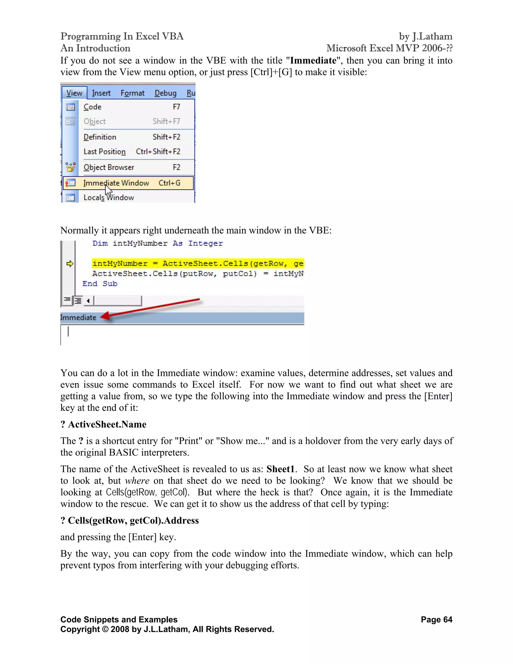 Programming In Excel VBA                                                        by J.Latham
An Introduction                                                 Microsoft Excel MVP 2006-??
If you do not see a window in the VBE with the title "Immediate", then you can bring it into
view from the View menu option, or just press [Ctrl]+[G] to make it visible:




Normally it appears right underneath the main window in the VBE:




You can do a lot in the Immediate window: examine values, determine addresses, set values and
even issue some commands to Excel itself. For now we want to find out what sheet we are
getting a value from, so we type the following into the Immediate window and press the [Enter]
key at the end of it:
? ActiveSheet.Name
The ? is a shortcut entry for "Print" or "Show me..." and is a holdover from the very early days of
the original BASIC interpreters.
The name of the ActiveSheet is revealed to us as: Sheet1. So at least now we know what sheet
to look at, but where on that sheet do we need to be looking? We know that we should be
looking at Cells(getRow, getCol). But where the heck is that? Once again, it is the Immediate
window to the rescue. We can get it to show us the address of that cell by typing:
? Cells(getRow, getCol).Address
and pressing the [Enter] key.
By the way, you can copy from the code window into the Immediate window, which can help
prevent typos from interfering with your debugging efforts.




Code Snippets and Examples                                                                Page 64
Copyright © 2008 by J.L.Latham, All Rights Reserved.
 