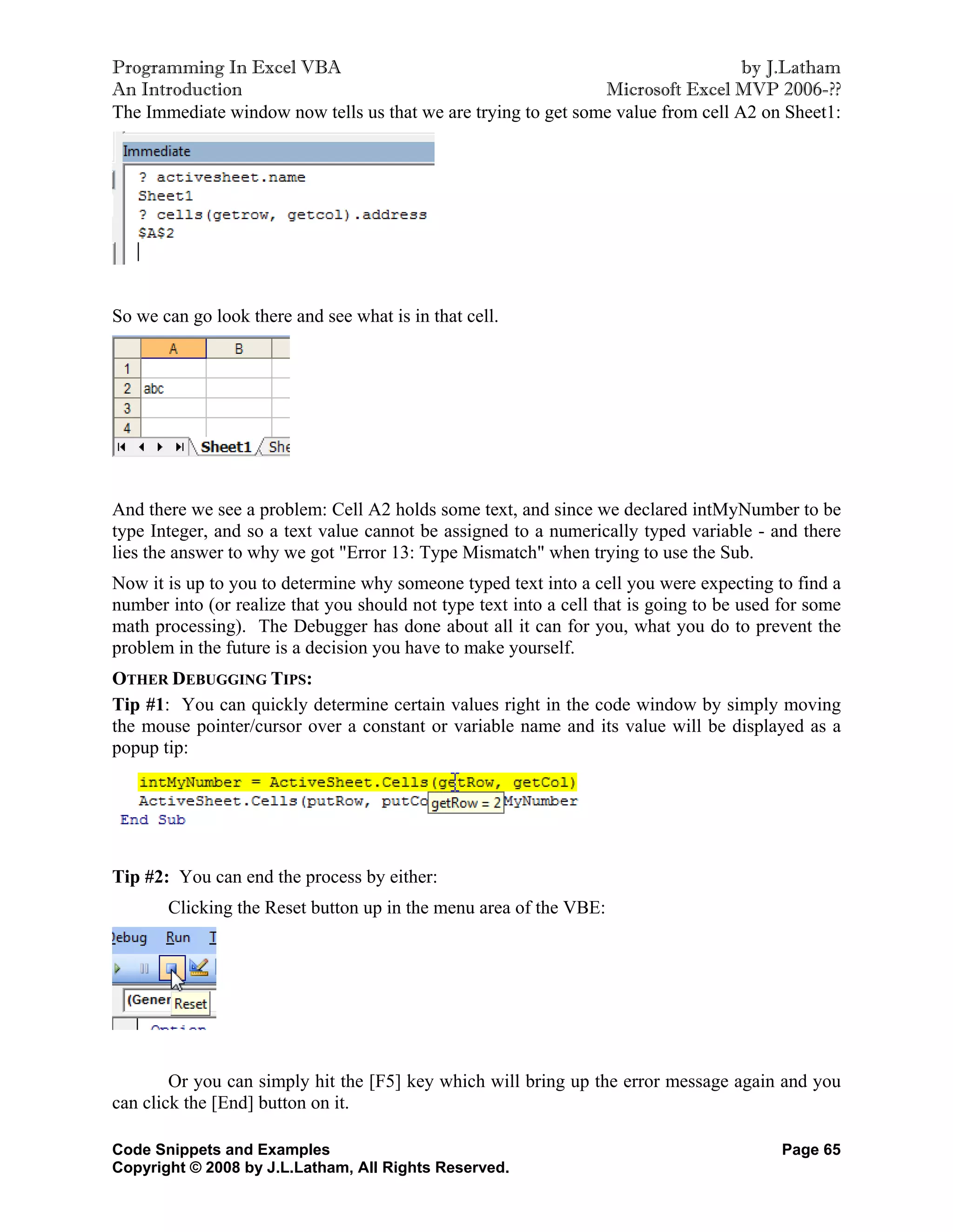 Programming In Excel VBA                                                          by J.Latham
An Introduction                                                Microsoft Excel MVP 2006-??
The Immediate window now tells us that we are trying to get some value from cell A2 on Sheet1:




So we can go look there and see what is in that cell.




And there we see a problem: Cell A2 holds some text, and since we declared intMyNumber to be
type Integer, and so a text value cannot be assigned to a numerically typed variable - and there
lies the answer to why we got "Error 13: Type Mismatch" when trying to use the Sub.
Now it is up to you to determine why someone typed text into a cell you were expecting to find a
number into (or realize that you should not type text into a cell that is going to be used for some
math processing). The Debugger has done about all it can for you, what you do to prevent the
problem in the future is a decision you have to make yourself.
OTHER DEBUGGING TIPS:
Tip #1: You can quickly determine certain values right in the code window by simply moving
the mouse pointer/cursor over a constant or variable name and its value will be displayed as a
popup tip:




Tip #2: You can end the process by either:
       Clicking the Reset button up in the menu area of the VBE:




        Or you can simply hit the [F5] key which will bring up the error message again and you
can click the [End] button on it.

Code Snippets and Examples                                                                Page 65
Copyright © 2008 by J.L.Latham, All Rights Reserved.
 
