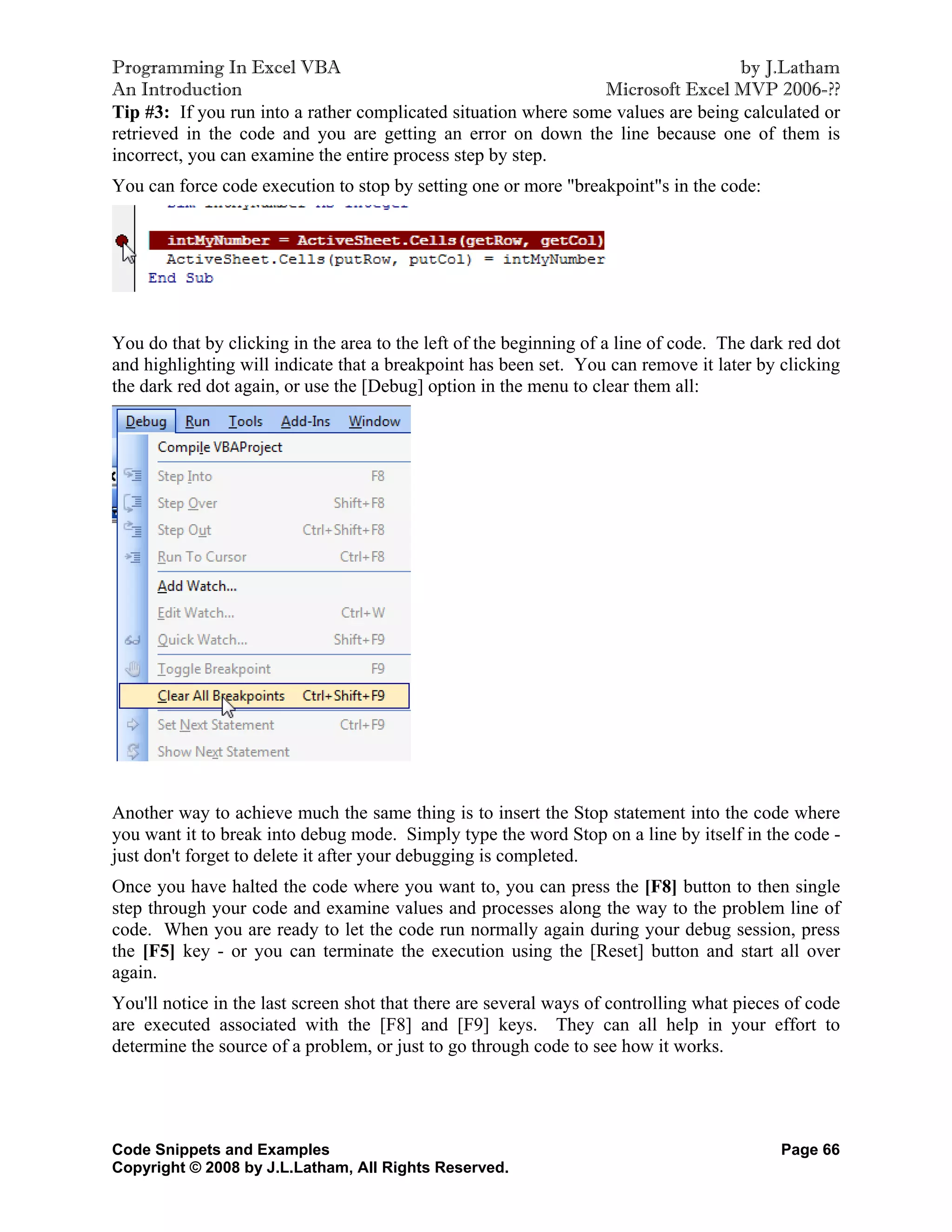 Programming In Excel VBA                                                          by J.Latham
An Introduction                                                 Microsoft Excel MVP 2006-??
Tip #3: If you run into a rather complicated situation where some values are being calculated or
retrieved in the code and you are getting an error on down the line because one of them is
incorrect, you can examine the entire process step by step.
You can force code execution to stop by setting one or more "breakpoint"s in the code:




You do that by clicking in the area to the left of the beginning of a line of code. The dark red dot
and highlighting will indicate that a breakpoint has been set. You can remove it later by clicking
the dark red dot again, or use the [Debug] option in the menu to clear them all:




Another way to achieve much the same thing is to insert the Stop statement into the code where
you want it to break into debug mode. Simply type the word Stop on a line by itself in the code -
just don't forget to delete it after your debugging is completed.
Once you have halted the code where you want to, you can press the [F8] button to then single
step through your code and examine values and processes along the way to the problem line of
code. When you are ready to let the code run normally again during your debug session, press
the [F5] key - or you can terminate the execution using the [Reset] button and start all over
again.
You'll notice in the last screen shot that there are several ways of controlling what pieces of code
are executed associated with the [F8] and [F9] keys. They can all help in your effort to
determine the source of a problem, or just to go through code to see how it works.




Code Snippets and Examples                                                                 Page 66
Copyright © 2008 by J.L.Latham, All Rights Reserved.
 