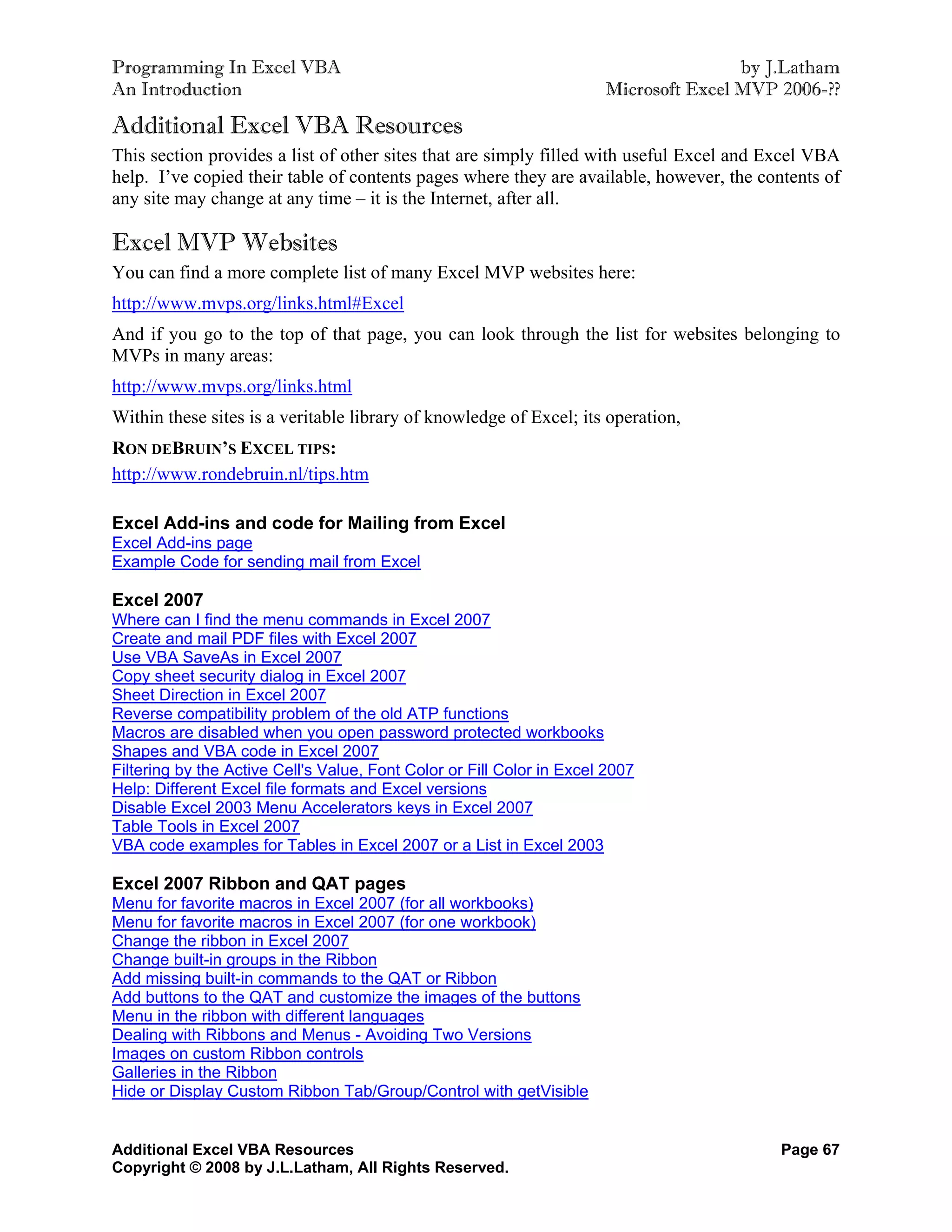 Programming In Excel VBA                                                               by J.Latham
An Introduction                                                        Microsoft Excel MVP 2006-??

Additional Excel VBA Resources
This section provides a list of other sites that are simply filled with useful Excel and Excel VBA
help. I’ve copied their table of contents pages where they are available, however, the contents of
any site may change at any time – it is the Internet, after all.

Excel MVP Websites
You can find a more complete list of many Excel MVP websites here:
http://www.mvps.org/links.html#Excel
And if you go to the top of that page, you can look through the list for websites belonging to
MVPs in many areas:
http://www.mvps.org/links.html
Within these sites is a veritable library of knowledge of Excel; its operation,
RON DEBRUIN’S EXCEL TIPS:
http://www.rondebruin.nl/tips.htm

Excel Add-ins and code for Mailing from Excel
Excel Add-ins page
Example Code for sending mail from Excel

Excel 2007
Where can I find the menu commands in Excel 2007
Create and mail PDF files with Excel 2007
Use VBA SaveAs in Excel 2007
Copy sheet security dialog in Excel 2007
Sheet Direction in Excel 2007
Reverse compatibility problem of the old ATP functions
Macros are disabled when you open password protected workbooks
Shapes and VBA code in Excel 2007
Filtering by the Active Cell's Value, Font Color or Fill Color in Excel 2007
Help: Different Excel file formats and Excel versions
Disable Excel 2003 Menu Accelerators keys in Excel 2007
Table Tools in Excel 2007
VBA code examples for Tables in Excel 2007 or a List in Excel 2003

Excel 2007 Ribbon and QAT pages
Menu for favorite macros in Excel 2007 (for all workbooks)
Menu for favorite macros in Excel 2007 (for one workbook)
Change the ribbon in Excel 2007
Change built-in groups in the Ribbon
Add missing built-in commands to the QAT or Ribbon
Add buttons to the QAT and customize the images of the buttons
Menu in the ribbon with different languages
Dealing with Ribbons and Menus - Avoiding Two Versions
Images on custom Ribbon controls
Galleries in the Ribbon
Hide or Display Custom Ribbon Tab/Group/Control with getVisible


Additional Excel VBA Resources                                                             Page 67
Copyright © 2008 by J.L.Latham, All Rights Reserved.
 
