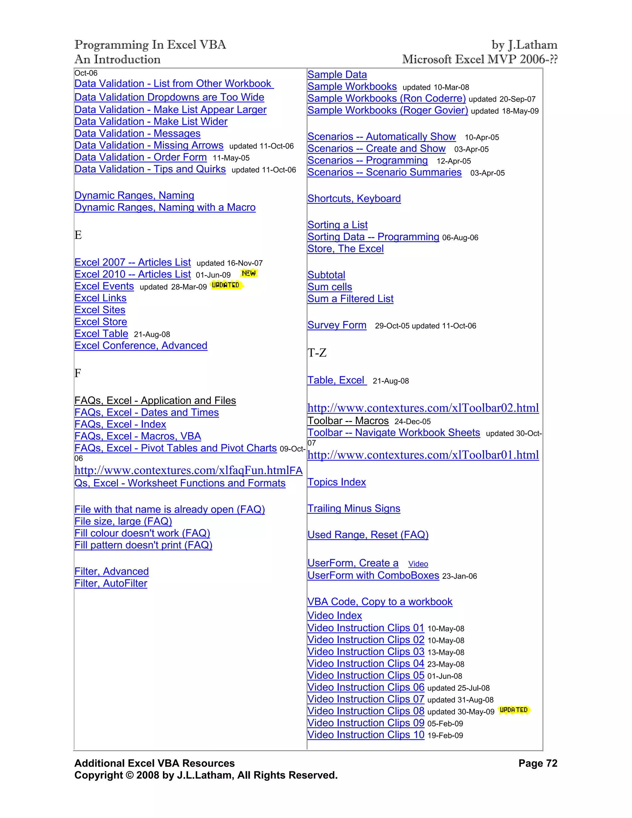 Programming In Excel VBA                                                                     by J.Latham
An Introduction                                                              Microsoft Excel MVP 2006-??
Oct-06                                                Sample Data
Data Validation - List from Other Workbook            Sample Workbooks updated 10-Mar-08
Data Validation Dropdowns are Too Wide                Sample Workbooks (Ron Coderre) updated 20-Sep-07
Data Validation - Make List Appear Larger             Sample Workbooks (Roger Govier) updated 18-May-09
Data Validation - Make List Wider
Data Validation - Messages                            Scenarios -- Automatically Show 10-Apr-05
Data Validation - Missing Arrows updated 11-Oct-06    Scenarios -- Create and Show 03-Apr-05
Data Validation - Order Form 11-May-05                Scenarios -- Programming 12-Apr-05
Data Validation - Tips and Quirks updated 11-Oct-06   Scenarios -- Scenario Summaries 03-Apr-05

Dynamic Ranges, Naming                                Shortcuts, Keyboard
Dynamic Ranges, Naming with a Macro
                                                      Sorting a List
E                                                     Sorting Data -- Programming 06-Aug-06
                                                      Store, The Excel
Excel 2007 -- Articles List updated 16-Nov-07
Excel 2010 -- Articles List 01-Jun-09                 Subtotal
Excel Events updated 28-Mar-09                        Sum cells
Excel Links                                           Sum a Filtered List
Excel Sites
Excel Store                                           Survey Form    29-Oct-05 updated 11-Oct-06
Excel Table 21-Aug-08
Excel Conference, Advanced
                                                      T-Z
F
                                                      Table, Excel   21-Aug-08

FAQs, Excel - Application and Files
FAQs, Excel - Dates and Times                       http://www.contextures.com/xlToolbar02.html
FAQs, Excel - Index                                 Toolbar -- Macros 24-Dec-05
FAQs, Excel - Macros, VBA                           Toolbar -- Navigate Workbook Sheets updated 30-Oct-
                                                    07
FAQs, Excel - Pivot Tables and Pivot Charts 09-Oct-
06                                                    http://www.contextures.com/xlToolbar01.html
http://www.contextures.com/xlfaqFun.htmlFA
Qs, Excel - Worksheet Functions and Formats           Topics Index

File with that name is already open (FAQ)             Trailing Minus Signs
File size, large (FAQ)
Fill colour doesn't work (FAQ)                        Used Range, Reset (FAQ)
Fill pattern doesn't print (FAQ)
                                                      UserForm, Create a Video
Filter, Advanced                                      UserForm with ComboBoxes 23-Jan-06
Filter, AutoFilter
                                                      VBA Code, Copy to a workbook
                                                      Video Index
                                                      Video Instruction Clips 01 10-May-08
                                                      Video Instruction Clips 02 10-May-08
                                                      Video Instruction Clips 03 13-May-08
                                                      Video Instruction Clips 04 23-May-08
                                                      Video Instruction Clips 05 01-Jun-08
                                                      Video Instruction Clips 06 updated 25-Jul-08
                                                      Video Instruction Clips 07 updated 31-Aug-08
                                                      Video Instruction Clips 08 updated 30-May-09
                                                      Video Instruction Clips 09 05-Feb-09
                                                      Video Instruction Clips 10 19-Feb-09

Additional Excel VBA Resources                                                                       Page 72
Copyright © 2008 by J.L.Latham, All Rights Reserved.
 