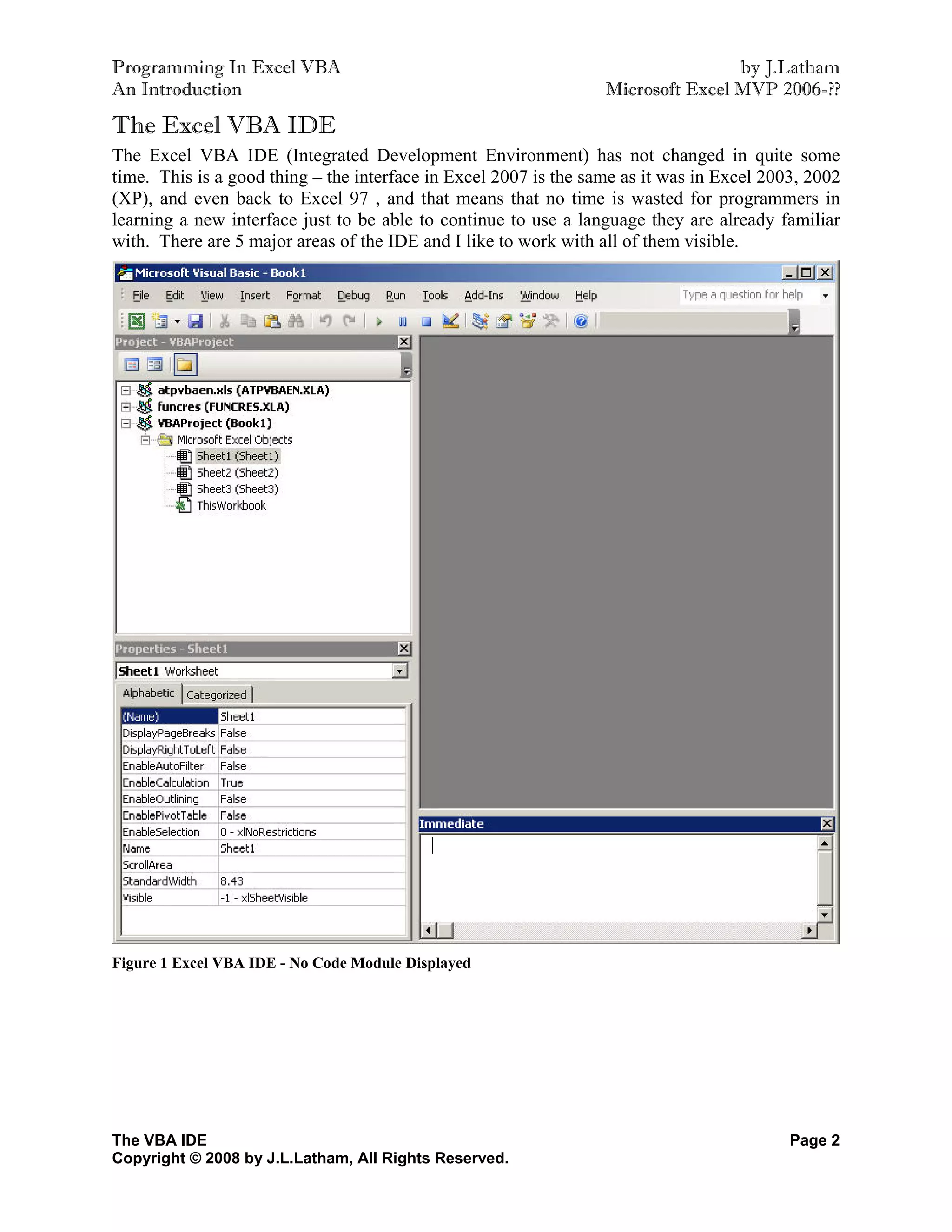 Programming In Excel VBA                                                          by J.Latham
An Introduction                                                   Microsoft Excel MVP 2006-??

The Excel VBA IDE
The Excel VBA IDE (Integrated Development Environment) has not changed in quite some
time. This is a good thing – the interface in Excel 2007 is the same as it was in Excel 2003, 2002
(XP), and even back to Excel 97 , and that means that no time is wasted for programmers in
learning a new interface just to be able to continue to use a language they are already familiar
with. There are 5 major areas of the IDE and I like to work with all of them visible.




Figure 1 Excel VBA IDE - No Code Module Displayed




The VBA IDE                                                                                Page 2
Copyright © 2008 by J.L.Latham, All Rights Reserved.
 