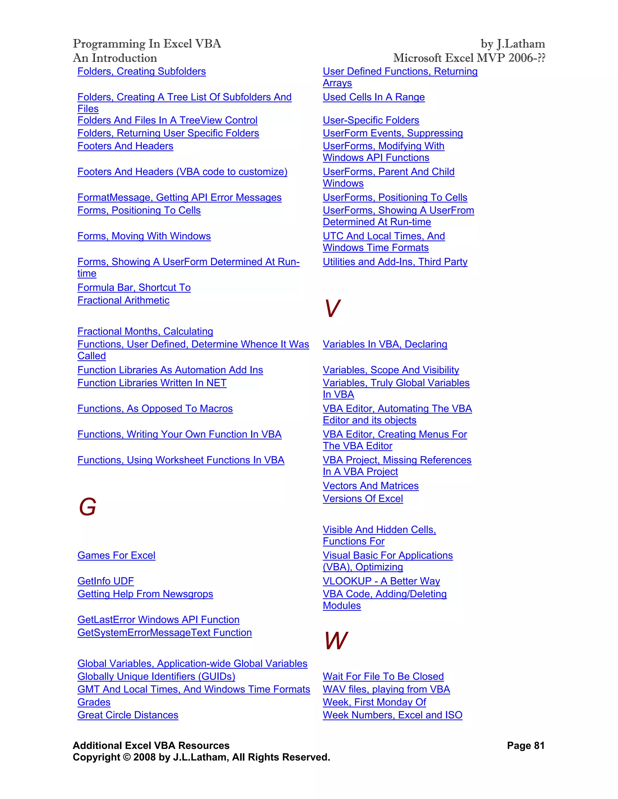 Programming In Excel VBA                                                             by J.Latham
An Introduction                                                      Microsoft Excel MVP 2006-??
Folders, Creating Subfolders                          User Defined Functions, Returning
                                                      Arrays
Folders, Creating A Tree List Of Subfolders And       Used Cells In A Range
Files
Folders And Files In A TreeView Control               User-Specific Folders
Folders, Returning User Specific Folders              UserForm Events, Suppressing
Footers And Headers                                   UserForms, Modifying With
                                                      Windows API Functions
Footers And Headers (VBA code to customize)           UserForms, Parent And Child
                                                      Windows
FormatMessage, Getting API Error Messages             UserForms, Positioning To Cells
Forms, Positioning To Cells                           UserForms, Showing A UserFrom
                                                      Determined At Run-time
Forms, Moving With Windows                            UTC And Local Times, And
                                                      Windows Time Formats
Forms, Showing A UserForm Determined At Run-          Utilities and Add-Ins, Third Party
time
Formula Bar, Shortcut To
Fractional Arithmetic
                                                      V
Fractional Months, Calculating
Functions, User Defined, Determine Whence It Was      Variables In VBA, Declaring
Called
Function Libraries As Automation Add Ins              Variables, Scope And Visibility
Function Libraries Written In NET                     Variables, Truly Global Variables
                                                      In VBA
Functions, As Opposed To Macros                       VBA Editor, Automating The VBA
                                                      Editor and its objects
Functions, Writing Your Own Function In VBA           VBA Editor, Creating Menus For
                                                      The VBA Editor
Functions, Using Worksheet Functions In VBA           VBA Project, Missing References
                                                      In A VBA Project
                                                      Vectors And Matrices
                                                      Versions Of Excel
G
                                                      Visible And Hidden Cells,
                                                      Functions For
Games For Excel                                       Visual Basic For Applications
                                                      (VBA), Optimizing
GetInfo UDF                                           VLOOKUP - A Better Way
Getting Help From Newsgrops                           VBA Code, Adding/Deleting
                                                      Modules
GetLastError Windows API Function
GetSystemErrorMessageText Function
                                                      W
Global Variables, Application-wide Global Variables
Globally Unique Identifiers (GUIDs)                   Wait For File To Be Closed
GMT And Local Times, And Windows Time Formats         WAV files, playing from VBA
Grades                                                Week, First Monday Of
Great Circle Distances                                Week Numbers, Excel and ISO


Additional Excel VBA Resources                                                             Page 81
Copyright © 2008 by J.L.Latham, All Rights Reserved.
 