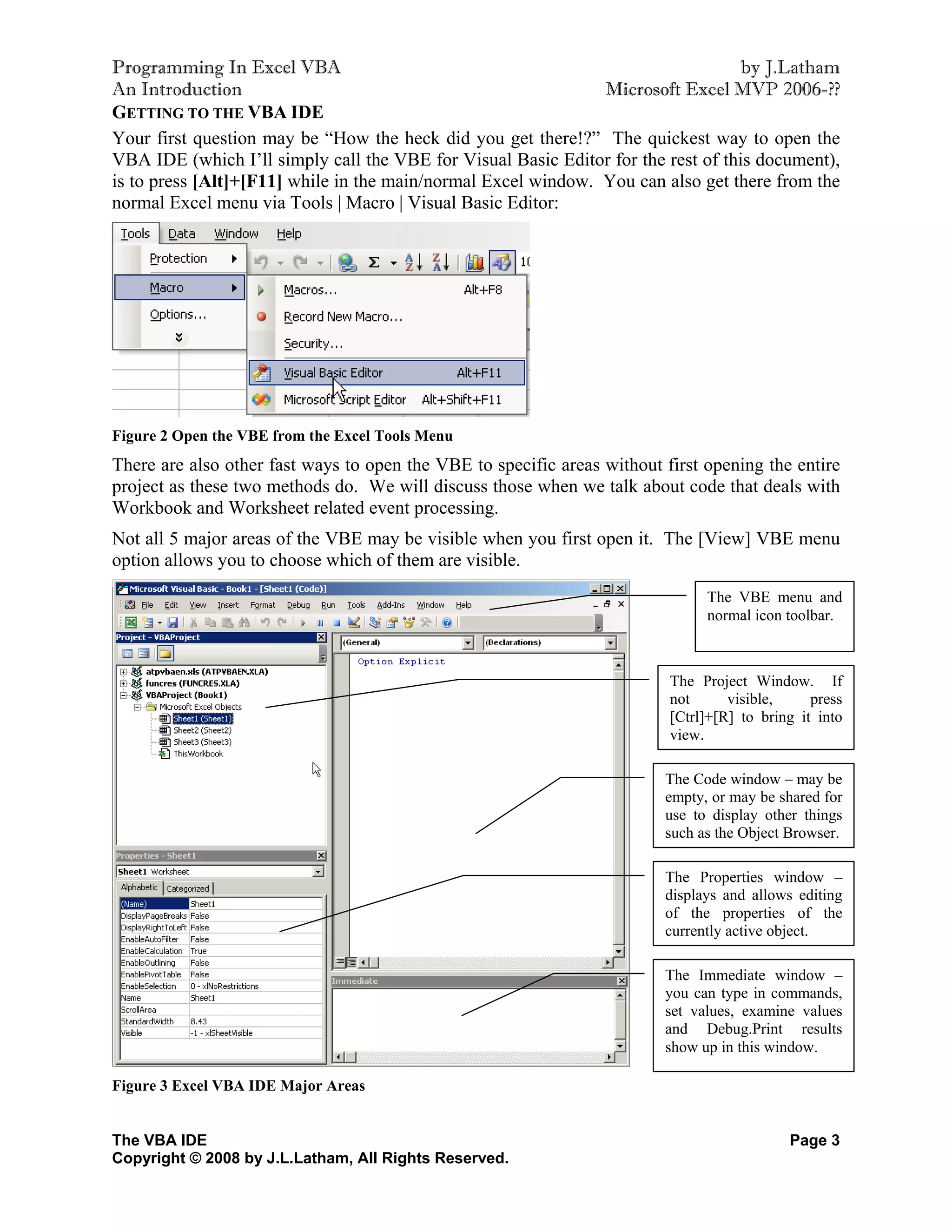 Programming In Excel VBA                                                          by J.Latham
An Introduction                                                Microsoft Excel MVP 2006-??
GETTING TO THE VBA IDE
Your first question may be “How the heck did you get there!?” The quickest way to open the
VBA IDE (which I’ll simply call the VBE for Visual Basic Editor for the rest of this document),
is to press [Alt]+[F11] while in the main/normal Excel window. You can also get there from the
normal Excel menu via Tools | Macro | Visual Basic Editor:




Figure 2 Open the VBE from the Excel Tools Menu
There are also other fast ways to open the VBE to specific areas without first opening the entire
project as these two methods do. We will discuss those when we talk about code that deals with
Workbook and Worksheet related event processing.
Not all 5 major areas of the VBE may be visible when you first open it. The [View] VBE menu
option allows you to choose which of them are visible.
                                                                               The VBE menu and
                                                                               normal icon toolbar.



                                                                          The Project Window. If
                                                                          not      visible,     press
                                                                          [Ctrl]+[R] to bring it into
                                                                          view.

                                                                         The Code window – may be
                                                                         empty, or may be shared for
                                                                         use to display other things
                                                                         such as the Object Browser.

                                                                         The Properties window –
                                                                         displays and allows editing
                                                                         of the properties of the
                                                                         currently active object.

                                                                         The Immediate window –
                                                                         you can type in commands,
                                                                         set values, examine values
                                                                         and Debug.Print results
                                                                         show up in this window.

Figure 3 Excel VBA IDE Major Areas


The VBA IDE                                                                                 Page 3
Copyright © 2008 by J.L.Latham, All Rights Reserved.
 