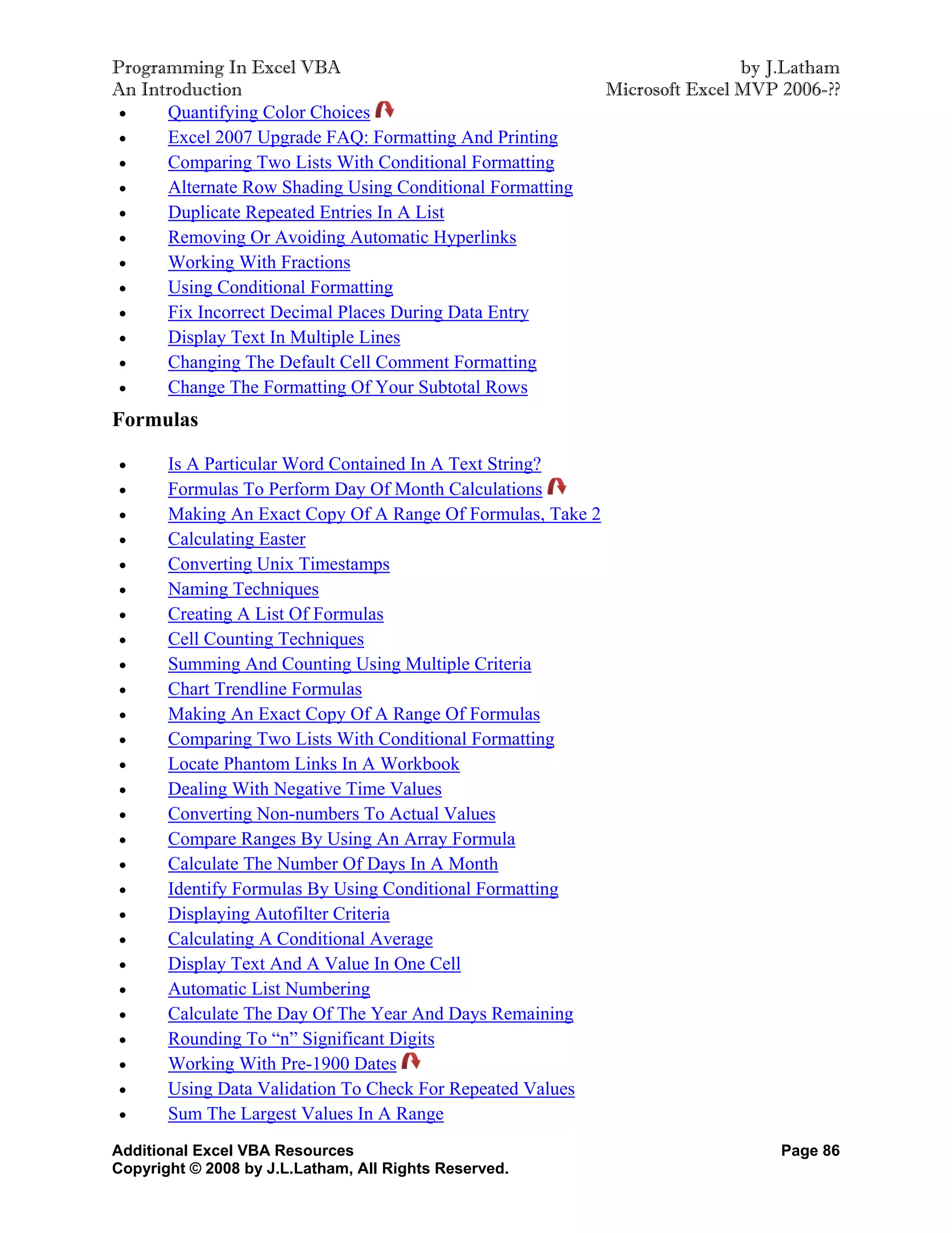 Programming In Excel VBA                                                     by J.Latham
An Introduction                                              Microsoft Excel MVP 2006-??
     Quantifying Color Choices
     Excel 2007 Upgrade FAQ: Formatting And Printing
     Comparing Two Lists With Conditional Formatting
     Alternate Row Shading Using Conditional Formatting
     Duplicate Repeated Entries In A List
     Removing Or Avoiding Automatic Hyperlinks
     Working With Fractions
     Using Conditional Formatting
     Fix Incorrect Decimal Places During Data Entry
     Display Text In Multiple Lines
     Changing The Default Cell Comment Formatting
     Change The Formatting Of Your Subtotal Rows
Formulas

      Is A Particular Word Contained In A Text String?
      Formulas To Perform Day Of Month Calculations
      Making An Exact Copy Of A Range Of Formulas, Take 2
      Calculating Easter
      Converting Unix Timestamps
      Naming Techniques
      Creating A List Of Formulas
      Cell Counting Techniques
      Summing And Counting Using Multiple Criteria
      Chart Trendline Formulas
      Making An Exact Copy Of A Range Of Formulas
      Comparing Two Lists With Conditional Formatting
      Locate Phantom Links In A Workbook
      Dealing With Negative Time Values
      Converting Non-numbers To Actual Values
      Compare Ranges By Using An Array Formula
      Calculate The Number Of Days In A Month
      Identify Formulas By Using Conditional Formatting
      Displaying Autofilter Criteria
      Calculating A Conditional Average
      Display Text And A Value In One Cell
      Automatic List Numbering
      Calculate The Day Of The Year And Days Remaining
      Rounding To “n” Significant Digits
      Working With Pre-1900 Dates
      Using Data Validation To Check For Repeated Values
      Sum The Largest Values In A Range
Additional Excel VBA Resources                                                   Page 86
Copyright © 2008 by J.L.Latham, All Rights Reserved.
 