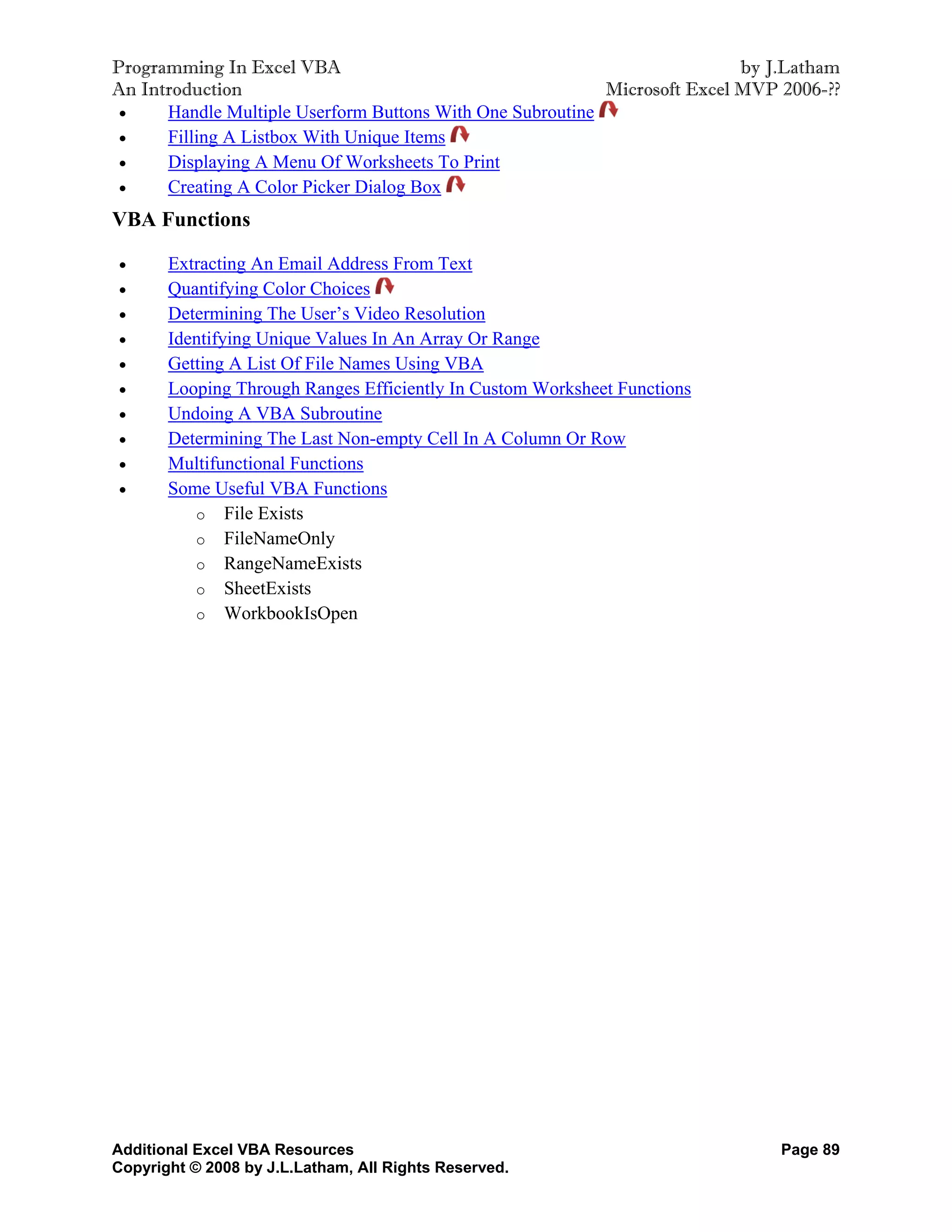 Programming In Excel VBA                                                   by J.Latham
An Introduction                                            Microsoft Excel MVP 2006-??
     Handle Multiple Userform Buttons With One Subroutine
     Filling A Listbox With Unique Items
     Displaying A Menu Of Worksheets To Print
     Creating A Color Picker Dialog Box
VBA Functions

      Extracting An Email Address From Text
      Quantifying Color Choices
      Determining The User’s Video Resolution
      Identifying Unique Values In An Array Or Range
      Getting A List Of File Names Using VBA
      Looping Through Ranges Efficiently In Custom Worksheet Functions
      Undoing A VBA Subroutine
      Determining The Last Non-empty Cell In A Column Or Row
      Multifunctional Functions
      Some Useful VBA Functions
          o File Exists
          o FileNameOnly
          o RangeNameExists
          o SheetExists
          o WorkbookIsOpen




Additional Excel VBA Resources                                                 Page 89
Copyright © 2008 by J.L.Latham, All Rights Reserved.
 