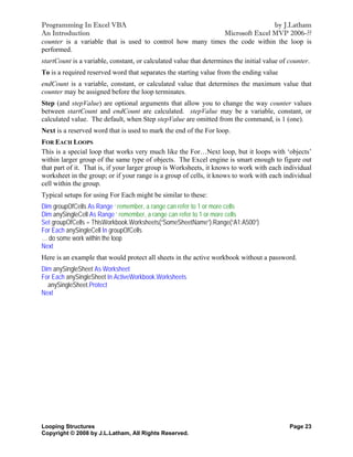 Programming In Excel VBA                                                    by J.Latham
An Introduction                                            Microsoft Excel MVP 2006-??
counter is a variable that is used to control how many times the code within the loop is
performed.
startCount is a variable, constant, or calculated value that determines the initial value of counter.
To is a required reserved word that separates the starting value from the ending value
endCount is a variable, constant, or calculated value that determines the maximum value that
counter may be assigned before the loop terminates.
Step (and stepValue) are optional arguments that allow you to change the way counter values
between startCount and endCount are calculated. stepValue may be a variable, constant, or
calculated value. The default, when Step stepValue are omitted from the command, is 1 (one).
Next is a reserved word that is used to mark the end of the For loop.
FOR EACH LOOPS
This is a special loop that works very much like the For…Next loop, but it loops with ‘objects’
within larger group of the same type of objects. The Excel engine is smart enough to figure out
that part of it. That is, if your larger group is Worksheets, it knows to work with each individual
worksheet in the group; or if your range is a group of cells, it knows to work with each individual
cell within the group.
Typical setups for using For Each might be similar to these:
Dim groupOfCells As Range ‘ remember, a range can refer to 1 or more cells
Dim anySingleCell As Range ‘ remember, a range can refer to 1 or more cells
Set groupOfCells = ThisWorkbook.Worksheets(“SomeSheetName”).Range(“A1:A500”)
For Each anySingleCell In groupOfCells
… do some work within the loop
Next
Here is an example that would protect all sheets in the active workbook without a password.
Dim anySingleSheet As Worksheet
For Each anySingleSheet In ActiveWorkbook.Worksheets
  anySingleSheet.Protect
Next




Looping Structures                                                                           Page 23
Copyright © 2008 by J.L.Latham, All Rights Reserved.
 