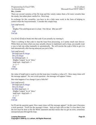 Programming In Excel VBA                                                          by J.Latham
An Introduction                                                  Microsoft Excel MVP 2006-??
DO... LOOPS
There are several varieties of the Do loop and this variety makes them a bit more versatile than
the sturdy, but rather plain vanilla For...Next loop.
In exchange for this versatility, you have to do a little more work in the form of helping to
control when the loop terminates. Consider this simple loop.
Sub LoopForever()
 Do
  MsgBox "Pete and Repeat were in a boat. Pete fell out. Who was left?"
 Loop
End Sub

Use [Ctrl]+[End] to break into that code if you actually try running it.
There is nothing in that code to stop the loop from processing, so it pretty much runs forever.
While there are times when you may actually choose to implement such a loop, you usually want
a way to halt one either manually or automatically. We will rewrite the code a little to get it to
halt automatically after having annoyed you just a little.
Sub LoopForever()
 Dim loopCount As Integer
 Dim y As Integer
 Do Until loopCount = 3
  MsgBox "Looped " & y & " times."
  loopCount = loopCount + 1
  y=y+1
 Loop
End Sub

the value of loopCount is used to exit the loop once it reaches a value of 3. How many times will
the message appear? No, not a trick question - the message will appear 3 times.
But what happens if we change it just a little bit?
Sub LoopForever()
 Dim loopCount As Integer
 Dim y As Integer
 Do While loopCount < 4
  MsgBox "Looped " & y & " times."
  loopCount = loopCount + 1
  y=y+1
 Loop
End Sub

So I'll ask the question again: How many times will the message appear? In this case it becomes
a trick question. You'll see the message 4 times. And yet logic tells us that 3 is less than 4, but
the test must be done at the Do While statement and that means that we get an extra, sometimes
unexpected pass through the loop.

Looping Structures                                                                        Page 25
Copyright © 2008 by J.L.Latham, All Rights Reserved.
 
