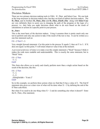 Programming In Excel VBA                                                            by J.Latham
An Introduction                                                     Microsoft Excel MVP 2006-??

Decision Makers
There are two primary decision making tools in VBA: If...Then and Select Case. We can look
at the loop structures as decision makers also, but they are kind of indirect decision makers. The
If...Then, and its brothers If...Then...Else and If...Then...ElseIf...Else along with Select Case
are very definitely there to assist you in changing the path of the program or the logic of a
process; i.e., they help you make decisions about what to do next based on the result of
calculations or actions at a specific point in your process.
IF...THEN
This is the most basic of the decision makers. Using it assumes there is pretty much only one
test to perform and only one action to take if the result of the test is true. It can be written as a
one-line statement such as:
If X = 2 Then Y = 5
Very straight forward statement: if at this point in the process X equals 2, then set Y to 5. If X
does not equal 2 at this point, Y will retain whatever value it has at the moment.
A personal preference of mine is to make even this simple statement a "block" because I think it
makes the code more readable and understandable. This is exactly the same statement, but in
"block" form:
If X = 2 Then
  Y=5
End If
This form also allows us to easily and clearly perform more than a single action based on the
result of the decision, like this:
If X = 2 Then
  Y=5
  Z=9
  aStringVariable = "X was 2"
End If
So in this example, we perform three actions when we find that X has a value of 2. The End If
statement also gives us a clear view of what will be done when X = 2 by defining the end of the
If Then code block.
But what if we need to do one thing when X = 2 and do something else when it doesn't? Enter
the If...Then...Else statement.




Decision Makers                                                                             Page 29
Copyright © 2008 by J.L.Latham, All Rights Reserved.
 
