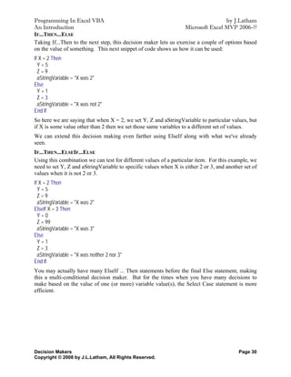 Programming In Excel VBA                                                            by J.Latham
An Introduction                                                   Microsoft Excel MVP 2006-??
IF...THEN...ELSE
Taking If...Then to the next step, this decision maker lets us exercise a couple of options based
on the value of something. This next snippet of code shows us how it can be used:
If X = 2 Then
  Y=5
  Z=9
  aStringVariable = "X was 2"
Else
  Y=1
  Z=3
  aStringVariable = "X was not 2"
End If
So here we are saying that when X = 2, we set Y, Z and aStringVariable to particular values, but
if X is some value other than 2 then we set those same variables to a different set of values.
We can extend this decision making even farther using ElseIf along with what we've already
seen.
IF...THEN...ELSEIF...ELSE
Using this combination we can test for different values of a particular item. For this example, we
need to set Y, Z and aStringVariable to specific values when X is either 2 or 3, and another set of
values when it is not 2 or 3.
If X = 2 Then
  Y=5
  Z=9
  aStringVariable = "X was 2"
ElseIf X = 3 Then
  Y=0
  Z = 99
  aStringVariable = "X was 3"
Else
  Y=1
  Z=3
  aStringVariable = "X was neither 2 nor 3"
End If
You may actually have many ElseIf ... Then statements before the final Else statement, making
this a multi-conditional decision maker. But for the times when you have many decisions to
make based on the value of one (or more) variable value(s), the Select Case statement is more
efficient.




Decision Makers                                                                           Page 30
Copyright © 2008 by J.L.Latham, All Rights Reserved.
 