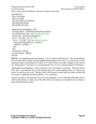 Programming In Excel VBA                                                            by J.Latham
An Introduction                                                     Microsoft Excel MVP 2006-??
Here is some code to fill Sheet1 with lots of entries to test with:
Sub FillSheet1()
 Dim LC As Integer
 Dim IL As Integer
 Dim myTestSheet As Worksheet
 Dim baseCell As Range
 Dim rowOffset As Long

 Application.ScreenUpdating = False
 Set myTestSheet = ThisWorkbook.Worksheets("Sheet1")
 myTestSheet.Cells.Clear ' delete any info on the sheet
 Set baseCell = myTestSheet.Range("A1")
 For LC = 65 To 90 ' values for A to Z
  For IL = 1 To 1000 ' 1000 rows worth of each letter
   baseCell.Offset(rowOffset, 0) = Chr$(LC)
   rowOffset = rowOffset + 1
  Next
 Next
 Set baseCell = Nothing
 Set myTestSheet = Nothing
End Sub
GPP #2: Use Application.ScreenUpdating = False to improve performance. This command tells
Excel to hold off on actually sending updated data/changes to the screen. I've seen the use of this
command improve performance as much as 10 times without any other changes to the code at
all. Think about it: work done in 1 second instead of 10, or even 1 minute instead of 10 minutes.
Application.ScreenUpdating = False is almost a 'set it and forget it' command: When the end of
your Sub is encountered, Excel will automatically turn screen updating back on without any
action or code from you at all. Within a Sub it will remain in effect until you either exit the Sub
or you give a Application.ScreenUpdating = True command.
There's one catch to that automatic reset of screen updating - if your Sub calls other Subs, then it
will be turned back on when one of the other Subs exits unless you remember to set it back to
False after making the call(s).




Programming With Excel Objects                                                             Page 46
Copyright © 2008 by J.L.Latham, All Rights Reserved.
 