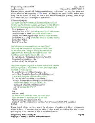 Programming In Excel VBA                                                       by J.Latham
An Introduction                                                Microsoft Excel MVP 2006-??
Here's the almost magical code that manages to improve performance even more than we've seen
with Application.Screenupdating = False alone. We have to add some variables and do some
setup that we haven't yet done, but just as with FindWithoutScreenUpdating(), even though
we've added code, we've still improved performance.
Sub FindUsingObjects()
'Just slightly faster than FindWithoutScreenUpdating(), but because
'the timer only has 1 second resolution, you may not 'see' the difference
'but when doing complex operations, this method definitely pays off.
  Const SeekValue = "X"
  Dim myTestSheet As Worksheet will represent 'Sheet1' but in memory.
  Dim seekInRange As Range ' will be used are of column A
  Dim anyCellInSeekInRange As Range ' individual cells in the range
  Dim foundAtCell As String ' to remember where we found the match at.
  Dim startTime As Date
  Dim endTime As Date

'this Set creates an in-memory reference to sheet 'Sheet1'.
'We actually don't even have to choose/select/activate 'Sheet1'
'for this code to work -- except at the very end where we use
'Application.Goto - that requires that we be on Sheet1 if we
'want things to work right for that part of the test.
  Set myTestSheet = ThisWorkbook.Worksheets("Sheet1")
  Application.ScreenUpdating = False
  startTime = Now() ' for timing the test

'this Set will assign the range from A1 down to the last row in column A
'that has any entry in it. We don't have to worry about empty cells in
'the middle of the list any more!
  Set seekInRange = myTestSheet.Range("A1:" & _
   myTestSheet.Range("A" & Rows.Count).End(xlUp).Address)
  'now we work through the individual cells in memory
  For Each anyCellInSeekInRange In seekInRange
    If Trim(UCase(anyCellInSeekInRange)) = SeekValue Then
      'remember the address of the cell with the X in it
      foundAtCell = anyCellInSeekInRange.Address
      Exit For ' we found first "X" or "x"
    End If
  Next
  endTime = Now()
  'because we didn't update the screen, the current active
  'cell is not 'visible', so we need to pull it up into view
  Application.Goto Range(foundAtCell), True
  MsgBox "It took " & Format(endTime - startTime, "ss") & " seconds to find X at " & foundAtCell
End Sub
I hope that all of this convinces you of the advantages of working with Object references to
objects in Excel. If it doesn't, then you probably might as well stop reading right here, because
you are going to see a lot more of them as we continue onward.
Programming With Excel Objects                                                                     Page 48
Copyright © 2008 by J.L.Latham, All Rights Reserved.
 