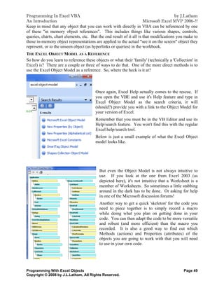 Programming In Excel VBA                                                                by J.Latham
An Introduction                                                       Microsoft Excel MVP 2006-??
Keep in mind that any object that you can work with directly in VBA can be referenced by one
of these "in memory object references". This includes things like various shapes, controls,
queries, charts, chart elements, etc. But the end result of it all is that modifications you make to
those in-memory object representations are applied to the actual "see it on the screen" object they
represent, or to the unseen object (as hyperlinks or queries) in the workbook.
THE EXCEL OBJECT MODEL AS A REFERENCE
So how do you learn to reference these objects or what their 'family' (technically a 'Collection' in
Excel) is? There are a couple or three of ways to do that. One of the more direct methods is to
use the Excel Object Model as a reference. So, where the heck is it at?



                                        Once again, Excel Help actually comes to the rescue. If
                                        you open the VBE and use it's Help feature and type in
                                        Excel Object Model as the search criteria, it will
                                        (should?) provide you with a link to the Object Model for
                                        your version of Excel.
                                        Remember that you must be in the VB Editor and use its
                                        Help/search feature. You won't find this with the regular
                                        Excel help/search tool.
                                        Below is just a small example of what the Excel Object
                                        model looks like.




                                          But even the Object Model is not always intuitive to
                                          use. If you look at the one from Excel 2003 (as
                                          depicted here), it's not intuitive that a Worksheet is a
                                          member of Worksheets. So sometimes a little stabbing
                                          around in the dark has to be done. Or asking for help
                                          in one of the Microsoft discussion forums!
                                          Another way to get a quick 'skeleton' for the code you
                                          need to piece together is to simply record a macro
                                          while doing what you plan on getting done in your
                                          code. You can then adapt the code to be more versatile
                                          and robust (and more efficient) than the macro you
                                          recorded. It is also a good way to find out which
                                          Methods (actions) and Properties (attributes) of the
                                          objects you are going to work with that you will need
                                          to use in your own code.




Programming With Excel Objects                                                             Page 49
Copyright © 2008 by J.L.Latham, All Rights Reserved.
 