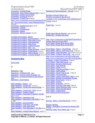 Programming In Excel VBA                                                                      by J.Latham
An Introduction                                                               Microsoft Excel MVP 2006-??
Comments - Change Shape                              Newsgroup Posting Statistics -- Annual 01-Jan-09
Comments - Copy Text to Adjacent Cell    22-Sep-05
Comments - Extract Text to Word                      Numbers, Convert Text to video
Comments - Format All 09-Mar-06                      Numbers, Increase by Set Amount
Comments - Format Text 29-Sep-08               videohttp://www.contextures.com/xlDataEntry0
http://www.contextures.com/xlcomments03.ht 4.html 18-May-08
ml - PictureComments - Insert Selected Picture
28-Jan-06
Comments - Number and List 22-Jan-06                 Order Form   30-Jul-05

Comments - Printing
Comments - Programming                               P
Comments - Resize
Comments - Show in Centre 22-Jul-06                  Paste Values Mouse Shortcut video 04-Feb-09
                                                     PeltierTech - Charting Site Index
Conditional Formatting - Basics
Conditional Formatting - Documentation 07-Mar-05
Conditional Formatting - Hide Cells to Print
                                                   http://www.contextures.com/Pubn03.htmlPivot
                                                   Tables, Beginning (Excel 2007)
Conditional Formatting - Hide Duplicates
                                                   Pivot Tables, Recipe Book (Excel 2003)
Conditional Formatting - Hide Errors
                                                   Pivot Tables, Recipe Book (Excel 2007)
Conditional Formatting - Lottery Numbers
Conditional Formatting - Row video
Conditional Formatting - Shade Alt Rows 14-Feb-07 Pivot Tables - Add-in -- Pivot Power 29-Apr-05
Conditional Formatting - Shade Bands 14-Feb-07     Pivot Tables - Add-in - Pivot Play PLUS 15-Mar-08
Conditional Formatting - Filtered Bands 23-Feb-07 Pivot Tables - Clear Old Items video updated 27-Jun-08
Conditional Formatting - Coloured Shapes 22-Jun-07 Pivot Tables - Create in Excel 2007 video 19-Feb-09
                                                     http://www.contextures.com/xlPivot06.html
Contextures Blog                                     http://www.contextures.com/xlPivot10.htmlPiv
                                                     ot Tables - Custom Calculations 07-Mar-05
Count Cells                                          Pivot Tables - Data Field Layout video
                                                     Pivot Tables - Dynamic Data Source
                                                     Pivot Tables - Field Settings
D                                                    Pivot Tables - FAQs 09-Oct-06
                                                     Pivot Tables - Filter Source Data 19-Jan-09
Data Entry - Tips                                    Pivot Tables - GetPivotData
Data Entry - Fill Blank Cells Video                  Pivot Tables - Grand Total at Top 15-May-08
Data Entry - Convert Text to Numbers video           Pivot Tables - Grouping Data
Data Entry - Increase Numbers by Set Amount          Pivot Tables - Layout, Excel 2007 video 04-Jul-08
video                                                Pivot Tables - Multiple Consolidation Ranges
Data Entry - Excel Videos                            Pivot Tables - Pivot Cache 22-Mar-05
                                                     Pivot Tables - Printing
Data Validation - Basics video                       Pivot Tables - Protection 23-Apr-05
Data Validation - Combo box 15-Jan-07                Pivot Tables - Running Totals video 13-Sep-08
Data Validation - Combo box Named Range       15-    Pivot Tables - Select Sections video 31-Aug-08
Jan-07                                               Pivot Tables - Show and Hide Items
Data Validation - Combo box - Click 18-Oct-08        Pivot Tables - Unique Items
Data Validation - Custom Criteria                    Pivot Tables and Pivot Chart Intro
Data Validation - Dependent Dropdown- Sorted
List 15-Jul-05
Data Validation - Dependent Lists
                                                     Q-R-S
Data Validation - Dependent Lists INDEX 17-May-
09                                                    Queries - Add-in - Pivot Play PLUS 15-Mar-08
Data Validation - Documentation
Data Validation - Font Size, List Length              Ranges, Naming
Data Validation - Hide Used Items                     Ribbon -- Navigation Command for Sheets 2007
Data Validation - Input Message in Text Box 05Jun- 17-Jul-08
05                                                    Running Totals, Pivot Tables video 13-Sep-08
Data Validation - Invalid Entries Allowed updated 11-

Additional Excel VBA Resources                                                                      Page 71
Copyright © 2008 by J.L.Latham, All Rights Reserved.
 