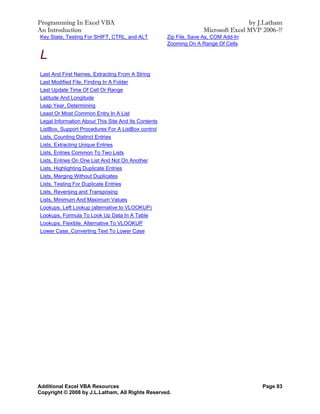 Programming In Excel VBA                                                           by J.Latham
An Introduction                                                    Microsoft Excel MVP 2006-??
Key State, Testing For SHIFT, CTRL, and ALT          Zip File, Save As, COM Add-In
                                                     Zooming On A Range Of Cells

L
Last And First Names, Extracting From A String
Last Modified File, Finding In A Folder
Last Update Time Of Cell Or Range
Latitude And Longitude
Leap Year, Determining
Least Or Most Common Entry In A List
Legal Information About This Site And Its Contents
ListBox, Support Procedures For A ListBox control
Lists, Counting Distinct Entries
Lists, Extracting Unique Entries
Lists, Entries Common To Two Lists
Lists, Entries On One List And Not On Another
Lists, Highlighting Duplicate Entries
Lists, Merging Without Duplicates
Lists, Testing For Duplicate Entries
Lists, Reversing and Transposing
Lists, Minimum And Maximum Values
Lookups, Left Lookup (alternative to VLOOKUP)
Lookups, Formula To Look Up Data In A Table
Lookups, Flexible. Alternative To VLOOKUP
Lower Case, Converting Text To Lower Case




Additional Excel VBA Resources                                                         Page 83
Copyright © 2008 by J.L.Latham, All Rights Reserved.
 