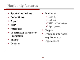 10
 Type annotations
 Collections
 Async
 XHP
 Attributes
 Constructor parameter
Promotion
 Enums
 Generics
Hack only features
 Operators
 Lambda
 Null safe
 XHP attribute access
 Pipe operator
 Shapes
 Trait and interfaces
requirements
 Type aliases
 
