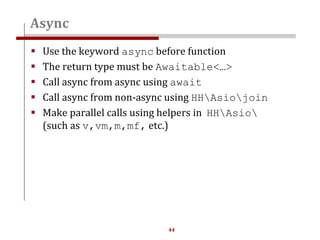 44
 Use the keyword async before function
 The return type must be Awaitable<…>
 Call async from async using await
 Call async from non-async using HHAsiojoin
 Make parallel calls using helpers in HHAsio
(such as v,vm,m,mf, etc.)
Async
 