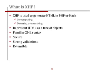 46
What is XHP?
 XHP is used to generate HTML in PHP or Hack
 No templating
 No string concatenating
 Represent HTML as a tree of objects
 Familiar XML syntax
 Secure
 Strong validations
 Extensible
 