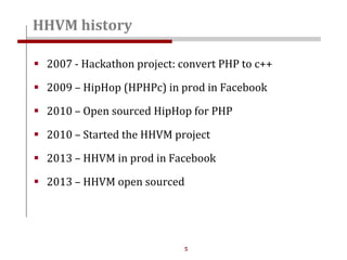 5
HHVM history
 2007 - Hackathon project: convert PHP to c++
 2009 – HipHop (HPHPc) in prod in Facebook
 2010 – Open sourced HipHop for PHP
 2010 – Started the HHVM project
 2013 – HHVM in prod in Facebook
 2013 – HHVM open sourced
 