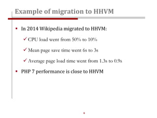 6
 In 2014 Wikipedia migrated to HHVM:
 CPU load went from 50% to 10%
 Mean page save time went 6s to 3s
 Average page load time went from 1.3s to 0.9s
 PHP 7 performance is close to HHVM
Example of migration to HHVM
 