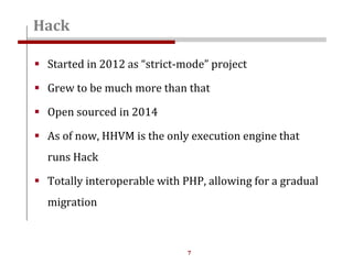 7
 Started in 2012 as “strict-mode” project
 Grew to be much more than that
 Open sourced in 2014
 As of now, HHVM is the only execution engine that
runs Hack
 Totally interoperable with PHP, allowing for a gradual
migration
Hack
 