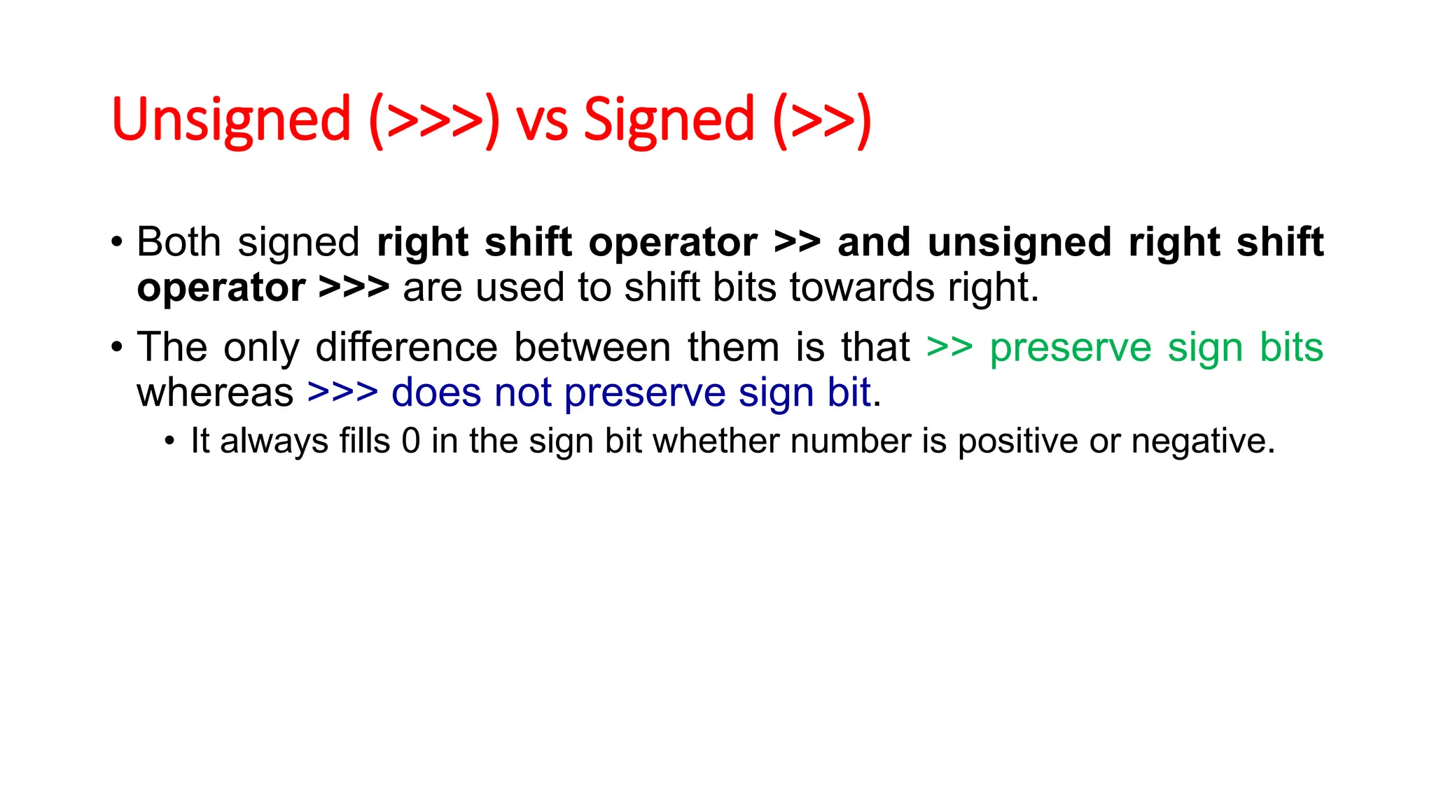 Unsigned (>>>) vs Signed (>>)
• Both signed right shift operator >> and unsigned right shift
operator >>> are used to shift bits towards right.
• The only difference between them is that >> preserve sign bits
whereas >>> does not preserve sign bit.
• It always fills 0 in the sign bit whether number is positive or negative.
 