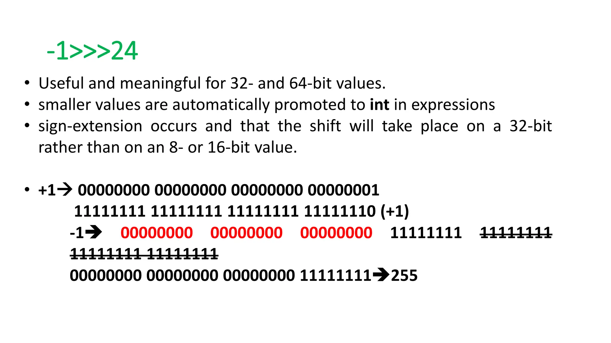 -1>>>24
• Useful and meaningful for 32- and 64-bit values.
• smaller values are automatically promoted to int in expressions
• sign-extension occurs and that the shift will take place on a 32-bit
rather than on an 8- or 16-bit value.
• +1 00000000 00000000 00000000 00000001
11111111 11111111 11111111 11111110 (+1)
-1 00000000 00000000 00000000 11111111 11111111
11111111 11111111
00000000 00000000 00000000 11111111255
 