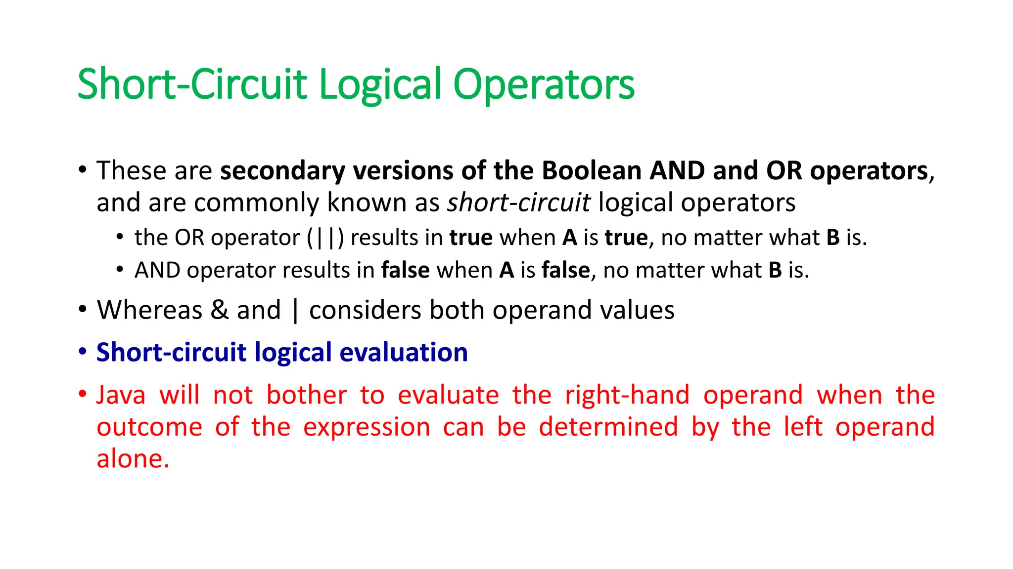 Short-Circuit Logical Operators
• These are secondary versions of the Boolean AND and OR operators,
and are commonly known as short-circuit logical operators
• the OR operator (||) results in true when A is true, no matter what B is.
• AND operator results in false when A is false, no matter what B is.
• Whereas & and | considers both operand values
• Short-circuit logical evaluation
• Java will not bother to evaluate the right-hand operand when the
outcome of the expression can be determined by the left operand
alone.
 