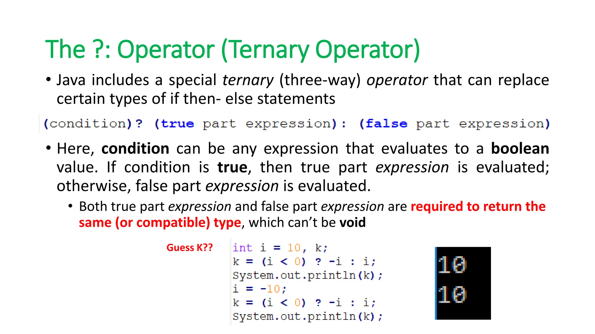 The ?: Operator (Ternary Operator)
• Java includes a special ternary (three-way) operator that can replace
certain types of if then- else statements
• Here, condition can be any expression that evaluates to a boolean
value. If condition is true, then true part expression is evaluated;
otherwise, false part expression is evaluated.
• Both true part expression and false part expression are required to return the
same (or compatible) type, which can’t be void
Guess K??
 