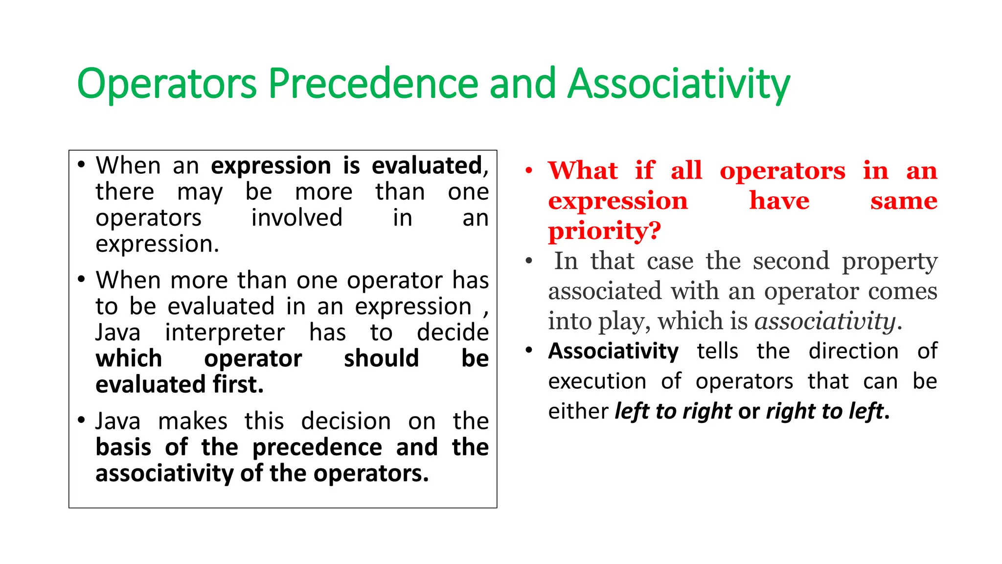 Operators Precedence and Associativity
• When an expression is evaluated,
there may be more than one
operators involved in an
expression.
• When more than one operator has
to be evaluated in an expression ,
Java interpreter has to decide
which operator should be
evaluated first.
• Java makes this decision on the
basis of the precedence and the
associativity of the operators.
• What if all operators in an
expression have same
priority?
• In that case the second property
associated with an operator comes
into play, which is associativity.
• Associativity tells the direction of
execution of operators that can be
either left to right or right to left.
 