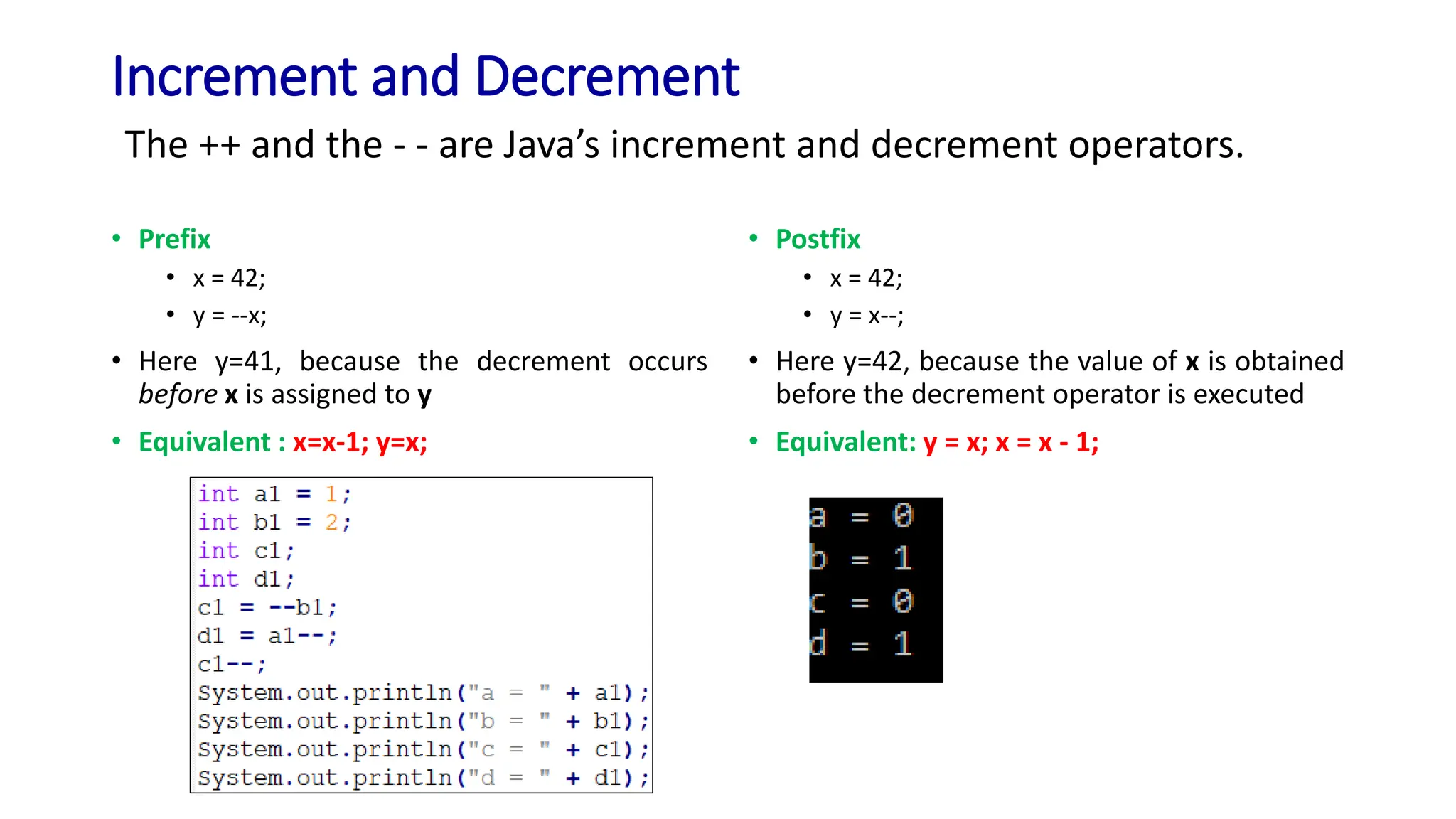 Increment and Decrement
• Prefix
• x = 42;
• y = --x;
• Here y=41, because the decrement occurs
before x is assigned to y
• Equivalent : x=x-1; y=x;
• Postfix
• x = 42;
• y = x--;
• Here y=42, because the value of x is obtained
before the decrement operator is executed
• Equivalent: y = x; x = x - 1;
The ++ and the - - are Java’s increment and decrement operators.
 