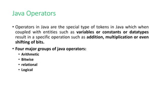 Java Operators
• Operators in Java are the special type of tokens in Java which when
coupled with entities such as variables or constants or datatypes
result in a specific operation such as addition, multiplication or even
shifting of bits.
• Four major groups of java operators:
• Arithmetic
• Bitwise
• relational
• Logical
 
