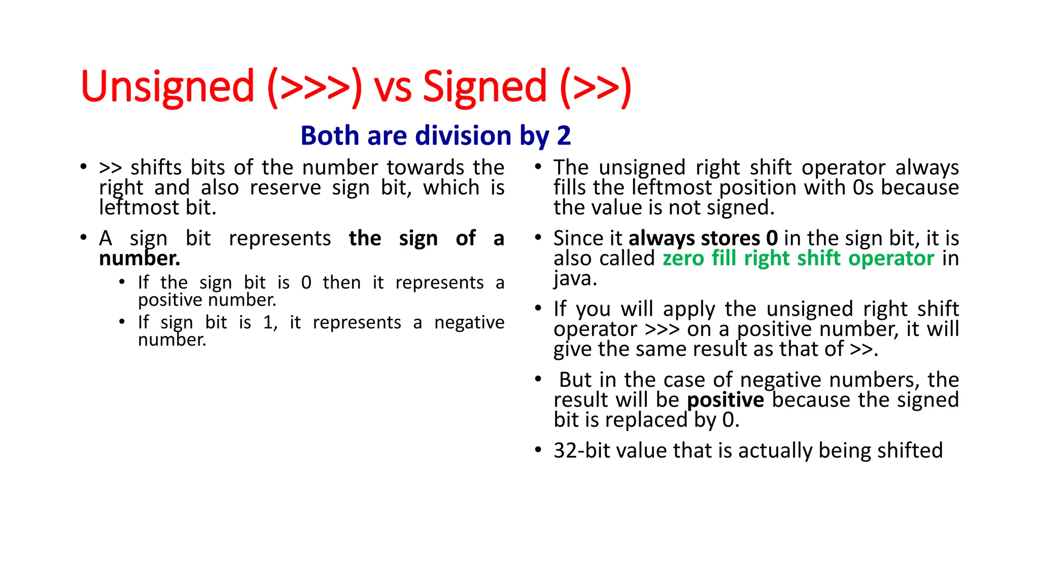 Unsigned (>>>) vs Signed (>>)
• >> shifts bits of the number towards the
right and also reserve sign bit, which is
leftmost bit.
• A sign bit represents the sign of a
number.
• If the sign bit is 0 then it represents a
positive number.
• If sign bit is 1, it represents a negative
number.
• The unsigned right shift operator always
fills the leftmost position with 0s because
the value is not signed.
• Since it always stores 0 in the sign bit, it is
also called zero fill right shift operator in
java.
• If you will apply the unsigned right shift
operator >>> on a positive number, it will
give the same result as that of >>.
• But in the case of negative numbers, the
result will be positive because the signed
bit is replaced by 0.
• 32-bit value that is actually being shifted
Both are division by 2
 