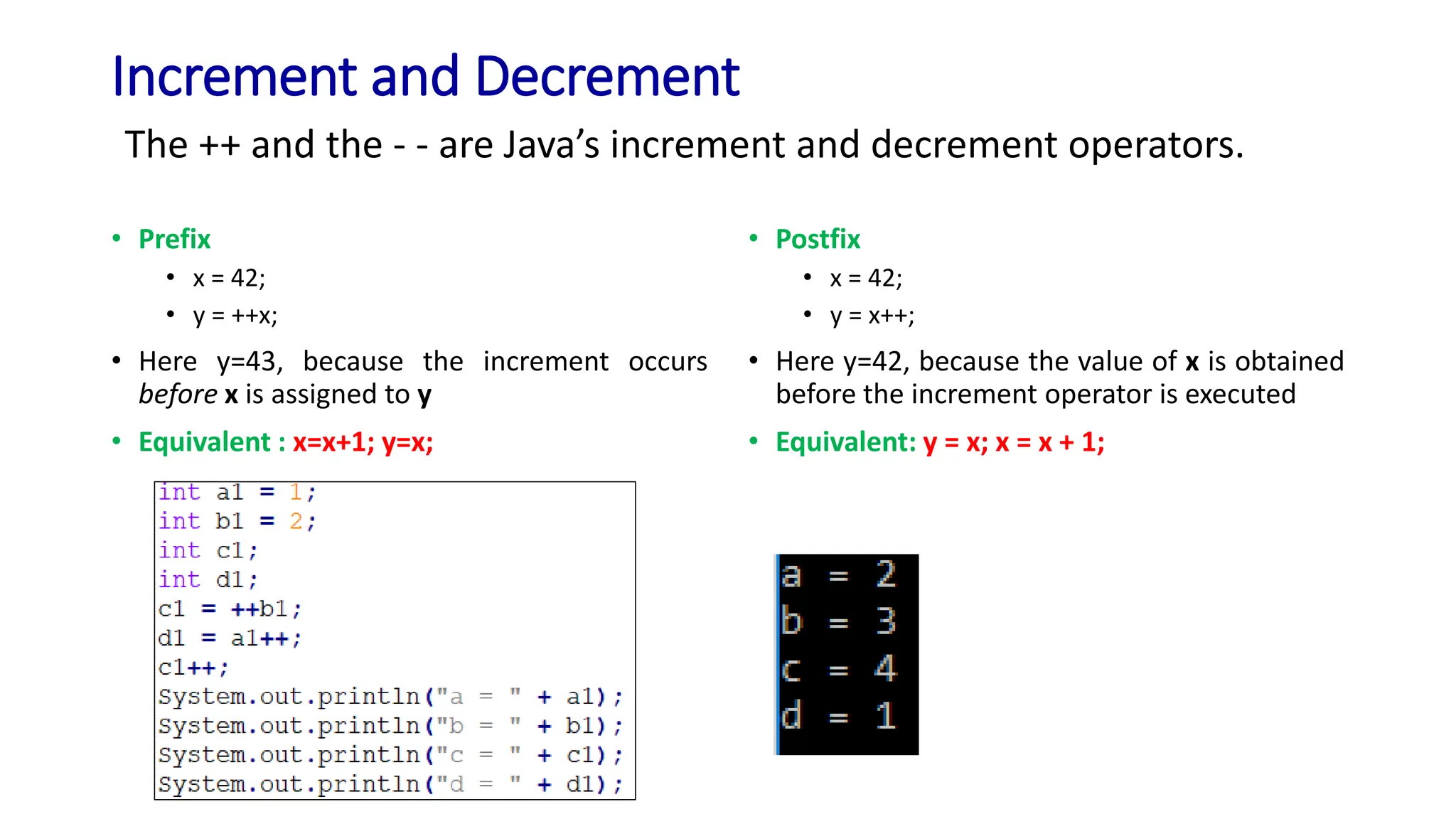 Increment and Decrement
• Prefix
• x = 42;
• y = ++x;
• Here y=43, because the increment occurs
before x is assigned to y
• Equivalent : x=x+1; y=x;
• Postfix
• x = 42;
• y = x++;
• Here y=42, because the value of x is obtained
before the increment operator is executed
• Equivalent: y = x; x = x + 1;
The ++ and the - - are Java’s increment and decrement operators.
 