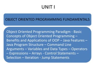 UNIT I
OBJECT ORIENTED PROGRAMMING FUNDAMENTALS
Object Oriented Programming Paradigm - Basic
Concepts of Object Oriented Programming –
Benefits and Applications of OOP – Java Features –
Java Program Structure – Command Line
Arguments – Variables and Data Types – Operators
– Expressions – Arrays - Control Statements –
Selection – Iteration - Jump Statements
 