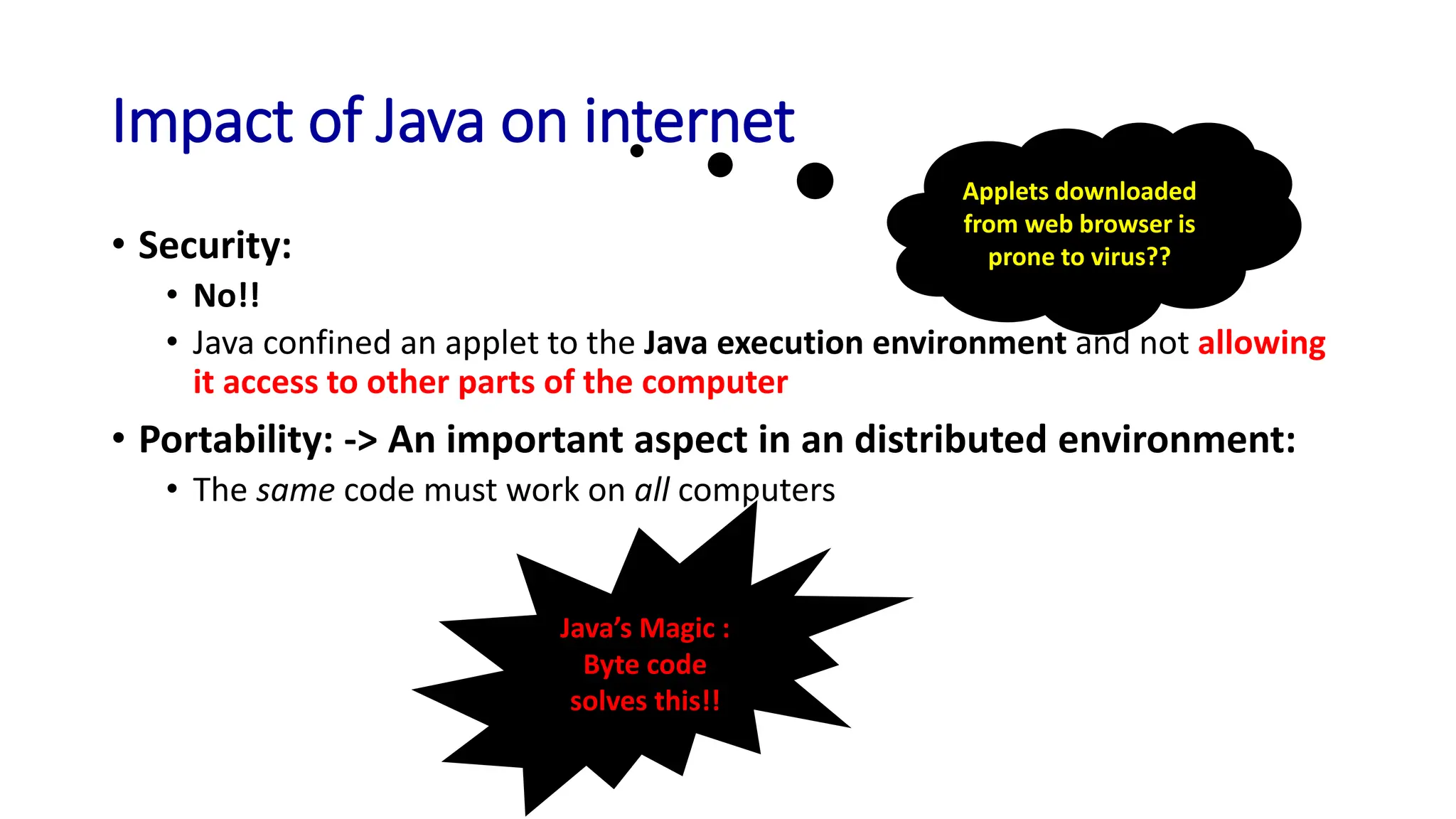Impact of Java on internet
• Security:
• No!!
• Java confined an applet to the Java execution environment and not allowing
it access to other parts of the computer
• Portability: -> An important aspect in an distributed environment:
• The same code must work on all computers
Applets downloaded
from web browser is
prone to virus??
Java’s Magic :
Byte code
solves this!!
 