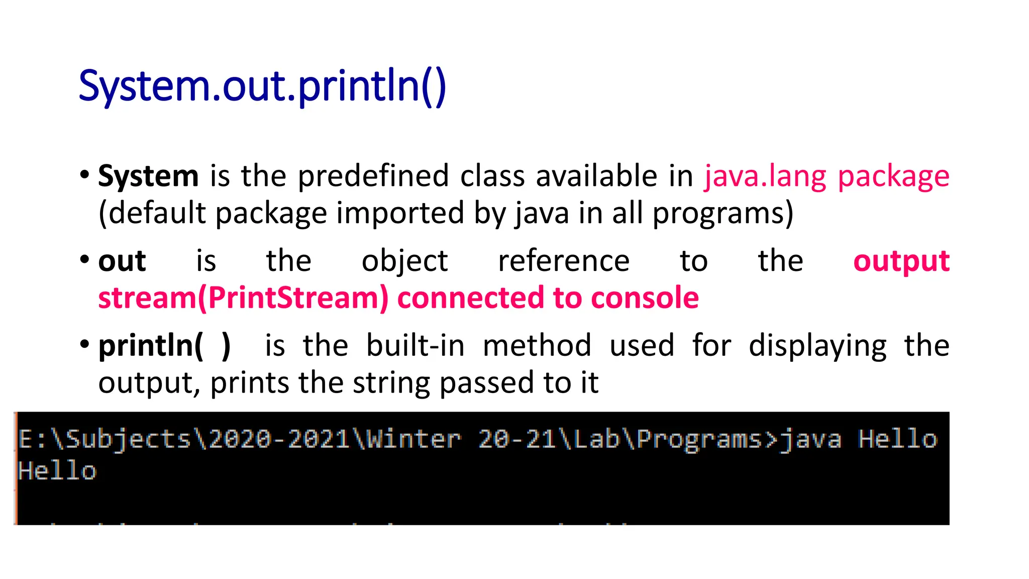 System.out.println()
• System is the predefined class available in java.lang package
(default package imported by java in all programs)
• out is the object reference to the output
stream(PrintStream) connected to console
• println( ) is the built-in method used for displaying the
output, prints the string passed to it
 