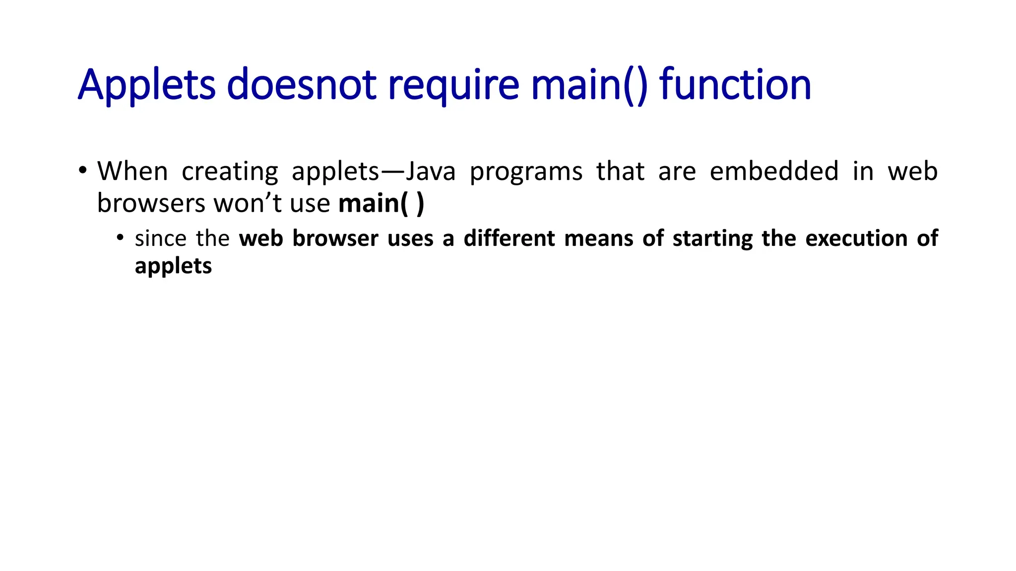 Applets doesnot require main() function
• When creating applets—Java programs that are embedded in web
browsers won’t use main( )
• since the web browser uses a different means of starting the execution of
applets
 