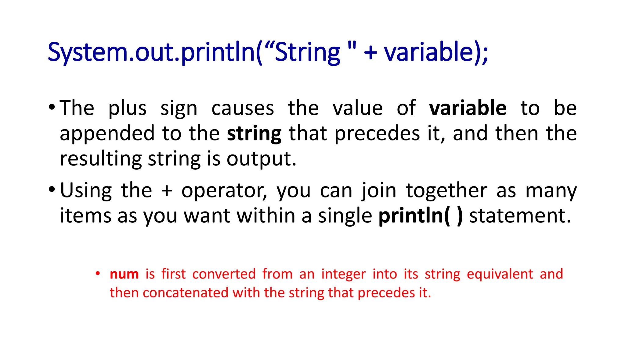 System.out.println(“String " + variable);
• The plus sign causes the value of variable to be
appended to the string that precedes it, and then the
resulting string is output.
• Using the + operator, you can join together as many
items as you want within a single println( ) statement.
• num is first converted from an integer into its string equivalent and
then concatenated with the string that precedes it.
 
