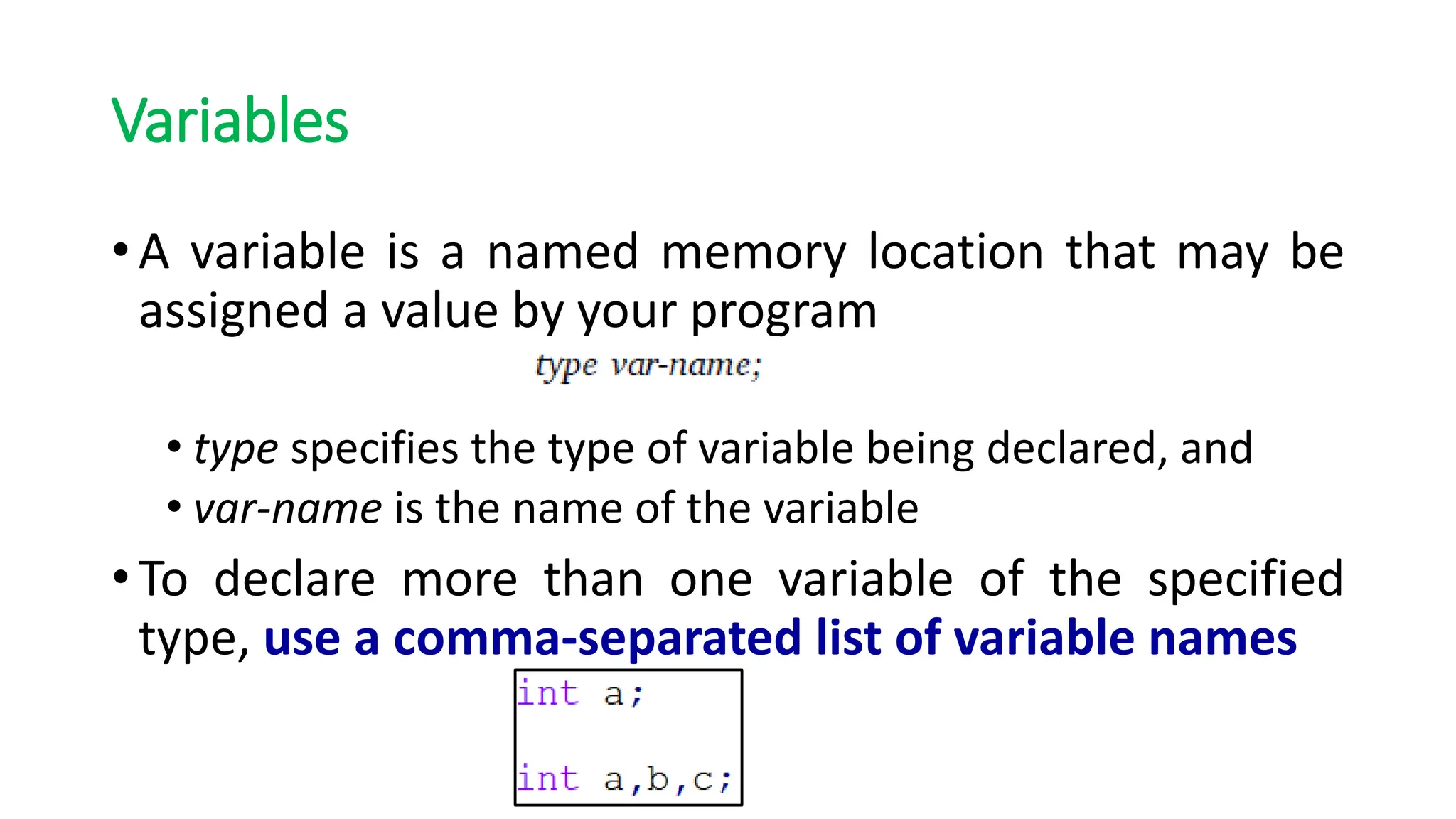 Variables
• A variable is a named memory location that may be
assigned a value by your program
• type specifies the type of variable being declared, and
• var-name is the name of the variable
• To declare more than one variable of the specified
type, use a comma-separated list of variable names
 