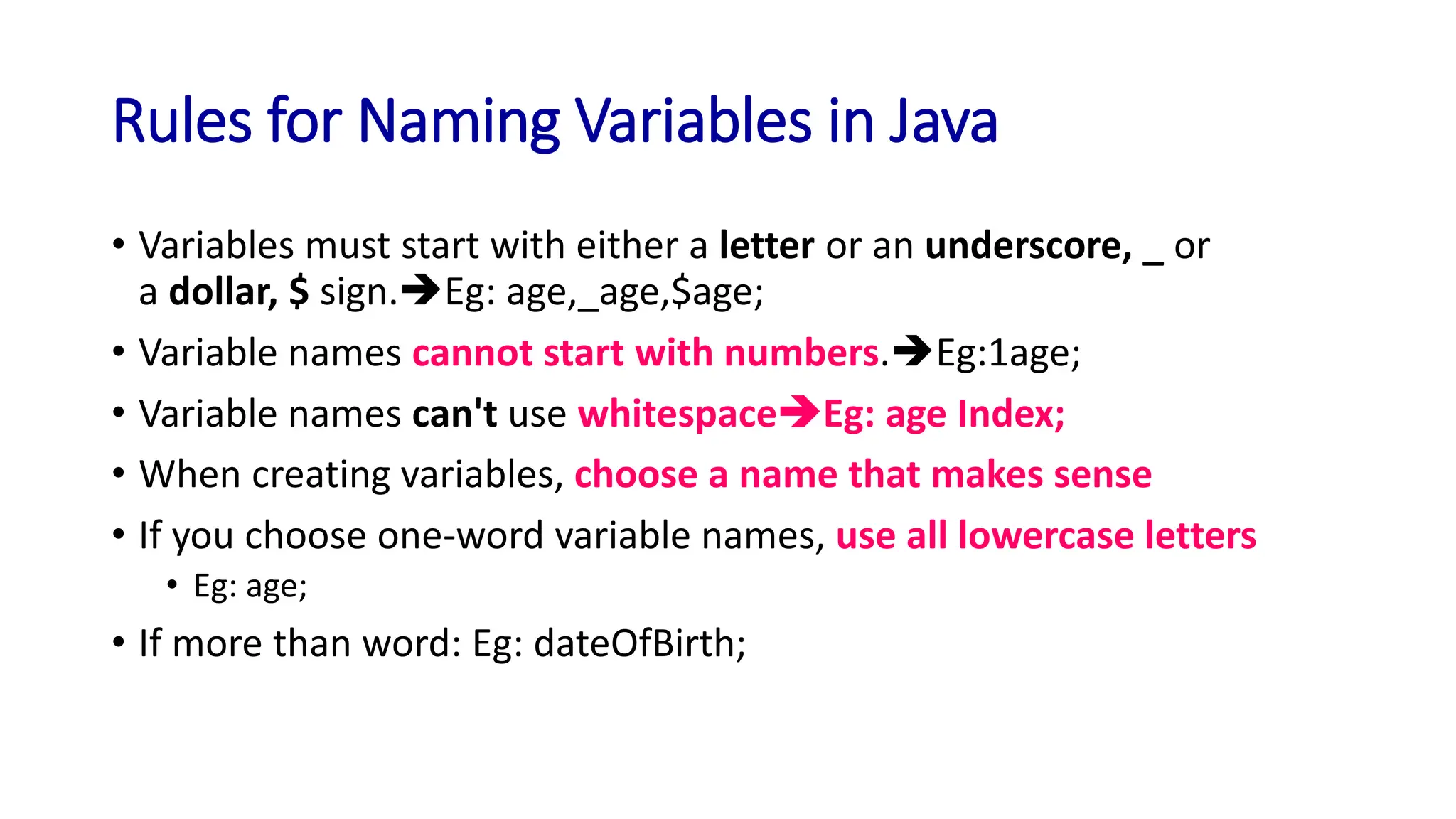 Rules for Naming Variables in Java
• Variables must start with either a letter or an underscore, _ or
a dollar, $ sign.➔Eg: age,_age,$age;
• Variable names cannot start with numbers.➔Eg:1age;
• Variable names can't use whitespace➔Eg: age Index;
• When creating variables, choose a name that makes sense
• If you choose one-word variable names, use all lowercase letters
• Eg: age;
• If more than word: Eg: dateOfBirth;
 