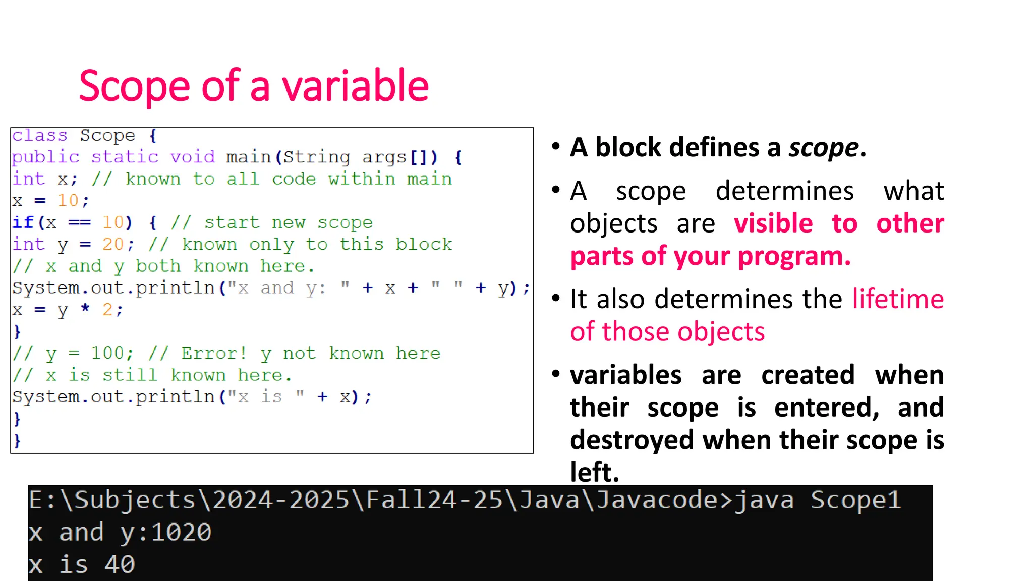 Scope of a variable
• A block defines a scope.
• A scope determines what
objects are visible to other
parts of your program.
• It also determines the lifetime
of those objects
• variables are created when
their scope is entered, and
destroyed when their scope is
left.
 